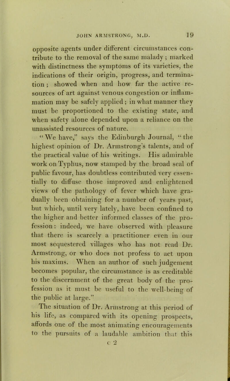opposite agents under different circumstances con- tribute to the removal of the same malady ; marked with distinctness the symptoms of its varieties, the indications of their origin, progress, and termina- tion ; showed when and how far the active re- sources of art against venous congestion or inflam- mation may be safely applied ; in what manner they must be proportioned to the existing state, and when safety alone depended upon a reliance on the unassisted resources of nature. “We have,” says the Edinburgh Journal, “the highest opinion of Dr. Armstrong’s talents, and of the practical value of his writings. His admirable work on Typhus, now stamped by the broad seal of public favour, has doubtless contributed very essen- tially to diffuse those improved and enlightened views of the pathology of fever which have gra- dually been obtaining for a number of years past, but which, until very lately, have been confined to the higher and better informed classes of the pro- fession : indeed, we have observed with pleasure that there is scarcely a practitioner even in our most sequestered villages who has not read Dr. Armstrong, or who does not profess to act upon his maxims. When an author of such judgement becomes popular, the circumstance is as creditable to the discernment of the great body of the pro- fession as it must be useful to the well-being of the public at large.” The situation of Dr. Armstrong at this period of his life, as compared with its opening prospects, aftords one of the most animating encouragements to the pursuits of a laudable ambition that this