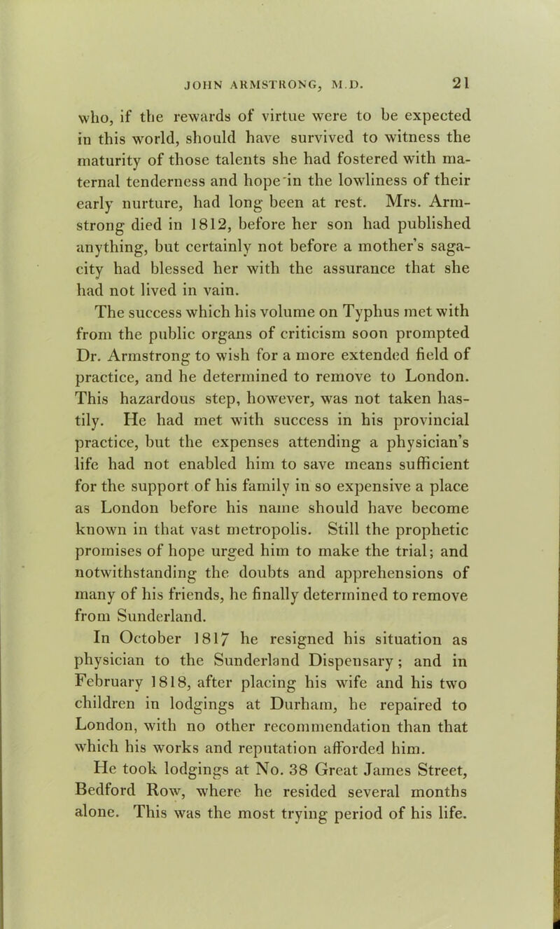 who, if the rewards of virtue were to be expeeted in this world, should have survived to witness the maturity of those talents she had fostered with ma- ternal tenderness and hope in the lowliness of their early nurture, had long been at rest. Mrs. Arm- strong died in 1812, before her son had published anything, but certainly not before a mother’s saga- city had blessed her with the assurance that she had not lived in vain. The success which his volume on Typhus met with from the public organs of criticism soon prompted Dr. Armstrong to wish for a more extended field of practice, and he determined to remove to London. This hazardous step, however, was not taken has- tily. He had met with success in his provincial practice, but the expenses attending a physician’s life had not enabled him to save means sufficient for the support of his family in so expensive a place as London before his name should have become known in that vast metropolis. Still the prophetic promises of hope urged him to make the trial; and notwithstanding the doubts and apprehensions of many of his friends, he finally determined to remove from Sunderland. In October 1817 he resigned his situation as physician to the Sunderland Dispensary; and in February 1818, after placing his wife and his two children in lodgings at Durham, he repaired to London, with no other recommendation than that which his works and reputation afforded him. He took lodgings at No. 38 Great James Street, Bedford Row, where he resided several months alone. This was the most trying period of his life.