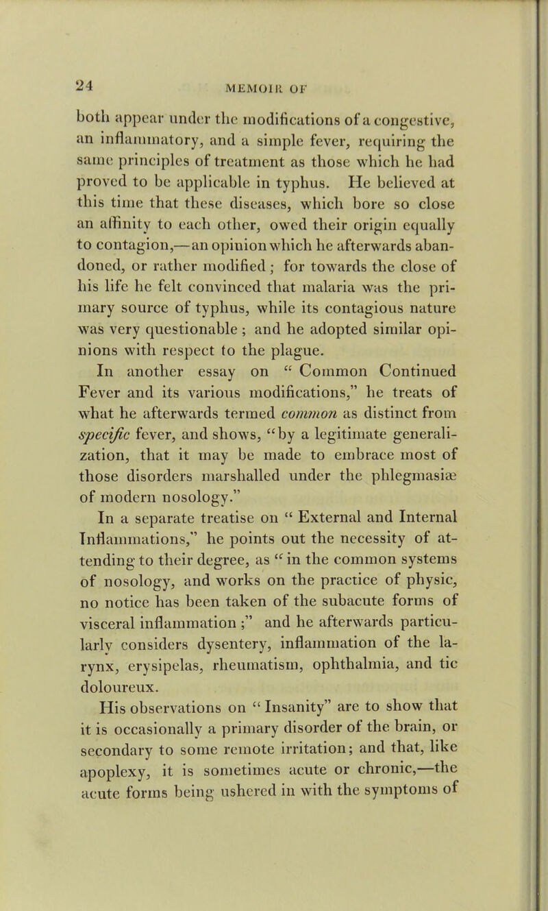 both appear under the modifications of a congestive, an inflammatory, and a simple fever, requiring the same principles of treatment as those which he had proved to be applicable in typhus. He believed at this time that these diseases, which bore so close an affinity to each other, owed their origin equally to contagion,—an opinion which he afterwards aban- doned, or rather modified; for towards the close of his life he felt convinced that malaria was the pri- mary source of typhus, while its contagious nature was very questionable; and he adopted similar opi- nions with respect to the plague. In another essay on “ Common Continued Fever and its various modifications,” he treats of what he afterwards termed common as distinct from specific fever, and shows, “by a legitimate generali- zation, that it may be made to embrace most of those disorders marshalled under the phlegmasiae of modern nosology.” In a separate treatise on “ External and Internal Inflammations,” he points out the necessity of at- tending to their degree, as “ in the common systems of nosology, and works on the practice of physic, no notice has been taken of the subacute forms of visceral inflammation and he afterwards particu- larly considers dysentery, inflammation of the la- rynx, erysipelas, rheumatism, ophthalmia, and tic doloureux. His observations on “ Insanity” are to show that it is occasionally a primary disorder ol the brain, or secondary to some remote irritation; and that, like apoplexy, it is sometimes acute or chronic,—the acute forms being ushered in with the symptoms of