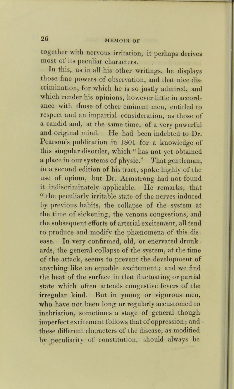 together with nervous irritation, it perhaps derives most of its peculiar characters. In this, as in all his other writings, he displays those fine powers of observation, and that nice dis- crimination, for which he is so justly admired, and which render his opinions, however little in accord- ance with tfiose of other eminent men, entitled to respect and an impartial consideration, as those of a candid and, at the same time, of a very powerful and original mind. He had been indebted to Dr. Pearson’s publication in 1801 for a knowledge of this singular disorder, which “ has not yet obtained a place in our systems of physic.” That gentleman, in a second edition of his tract, spoke highly of the use of opium, but Dr. Armstrong had not found it indiscriminately applicable. He remarks, that “ the peculiarly irritable state of the nerves induced by previous habits, the collapse of the system at the time of sickening, the venous congestions, and the subsequent efforts of arterial excitement, all tend to produce and modify the phaenomena of this dis- ease. In very confirmed, old, or enervated drunk- ards, the general collapse of the system, at the time of the attack, seems to prevent the development of anything like an equable excitement; and we find the heat of the surface in that fluctuating or partial state which often attends congestive fevers of the irregular kind. But in young or vigorous men, who have not been long or regularly accustomed to inebriation, sometimes a stage of general though imperfect excitement follows that of oppression; and these different characters of the disease, as modified by peculiarity of constitution, should always be