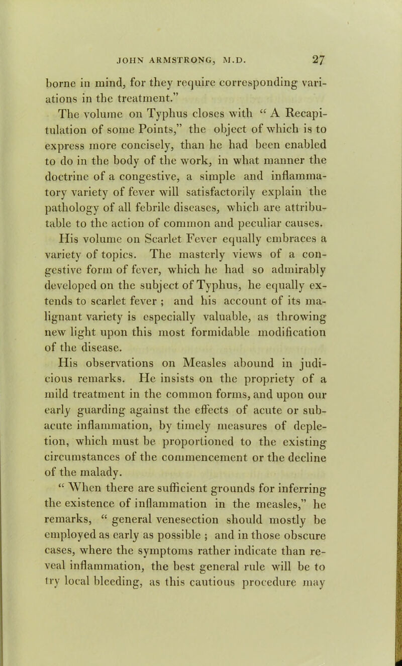 borne in mind, for they require corresponding vari- ations in the treatment.” The volume on Typhus closes with “ A Recapi- tulation of some Points,” the object of which is to express more concisely, than he had been enabled to do in the body of the work, in what manner the doctrine of a congestive, a simple and inflamma- tory variety of fever will satisfactorily explain the pathology of all febrile diseases, which are attribu- table to the action of common and peculiar causes. His volume on Scarlet Fever equally embraces a variety of topics. The masterly views of a con- gestive form of fever, which he had so admirably developed on the subject of Typhus, he equally ex- tends to scarlet fever ; and his account of its ma- lignant variety is especially valuable, as throwing new light upon this most formidable modification of the disease. His observations on Measles abound in judi- cious remarks. Fie insists on the propriety of a mild treatment in the common forms, and upon our early guarding against the effects of acute or sub- acute inflammation, by timely measures of deple- tion, which must be proportioned to the existing circumstances of the commencement or the decline of the malady. “ When there are sufficient grounds for inferring the existence of inflammation in the measles,” he remarks, “ general venesection should mostly be employed as early as possible ; and in those obscure cases, where the symptoms rather indicate than re- veal inflammation, the best general rule will be to try local bleeding, as this cautious procedure may