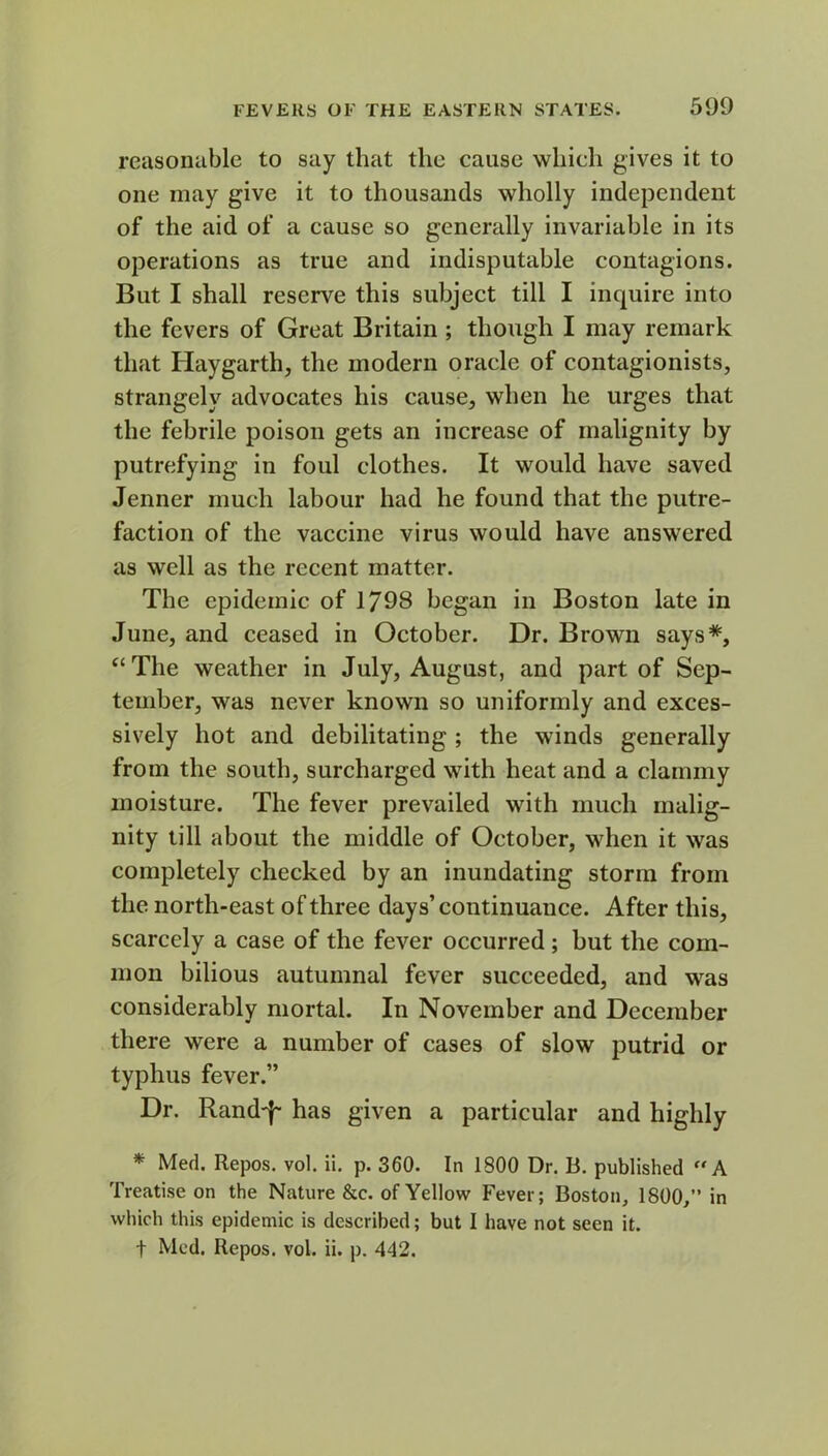 reasonable to say that the cause which gives it to one may give it to thousands wholly independent of the aid of a cause so generally invariable in its operations as true and indisputable contagions. But I shall reserve this subject till I inquire into the fevers of Great Britain ; though I may remark that Haygarth, the modern oracle of contagionists, strangely advocates his cause, when he urges that the febrile poison gets an increase of malignity by putrefying in foul clothes. It would have saved Jenner much labour had he found that the putre- faction of the vaccine virus would have answered as well as the recent matter. The epidemic of 1798 began in Boston late in June, and ceased in October. Dr. Brown says*, “The weather in July, August, and part of Sep- tember, was never known so uniformly and exces- sively hot and debilitating ; the winds generally from the south, surcharged with heat and a clammy moisture. The fever prevailed with much malig- nity till about the middle of October, when it was completely checked by an inundating storm from the north-east of three days’continuance. After this, scarcely a case of the fever occurred ; but the com- mon bilious autumnal fever succeeded, and was considerably mortal. In November and December there were a number of cases of slow putrid or typhus fever.” Dr. Rand'!- has given a particular and highly * Med. Repos, vol. ii. p. 360. In 1800 Dr. B. published  A Treatise on the Nature &c. of Yellow Fever; Boston, 1800,” in which this epidemic is described; but I have not seen it. f Med. Repos, vol. ii. p. 442.