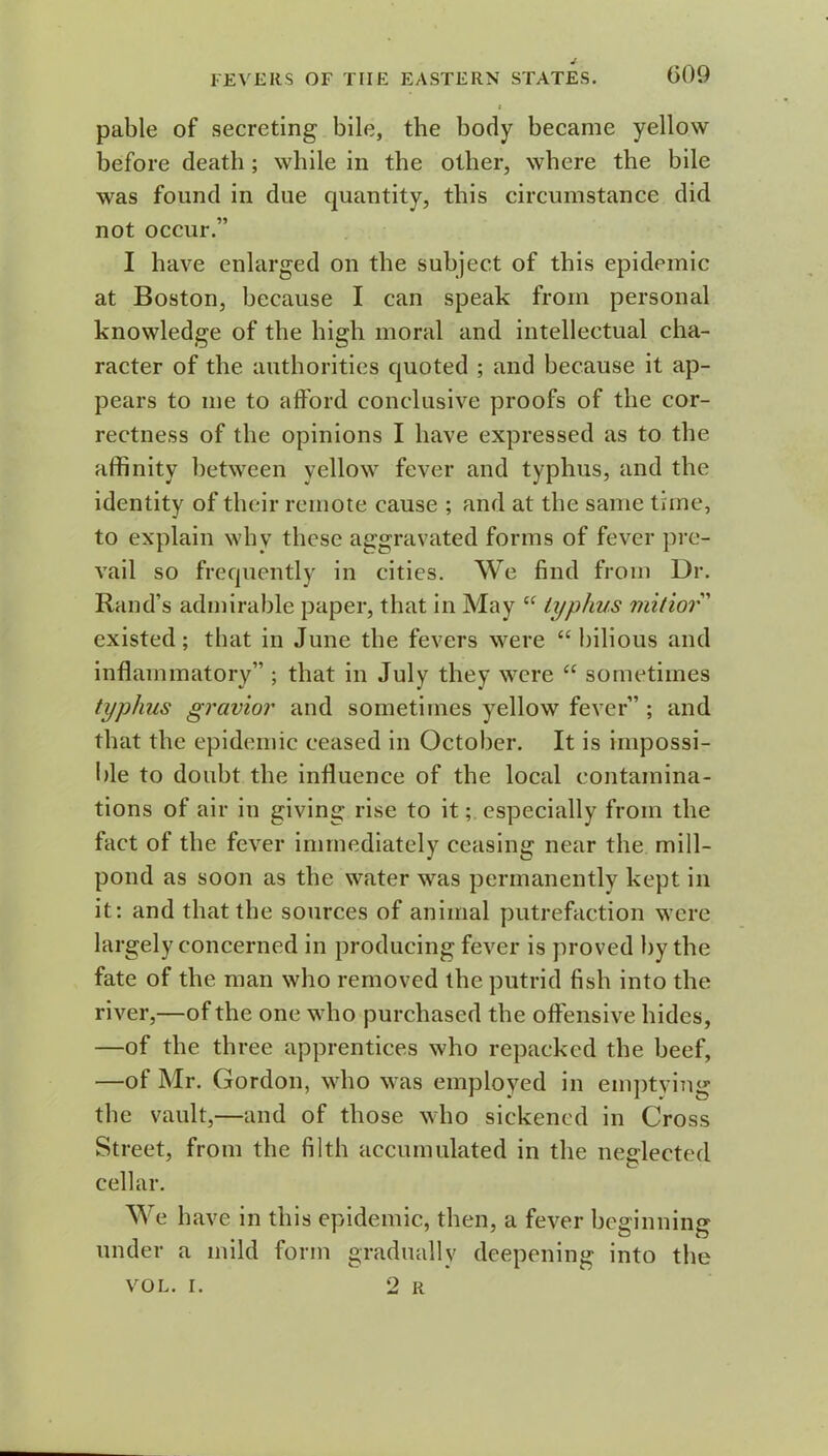 pable of secreting bile, the body became yellow before death ; while in the other, where the bile was found in due quantity, this circumstance did not occur.” I have enlarged on the subject of this epidemic at Boston, because I can speak from personal knowledge of the high moral and intellectual cha- racter of the authorities quoted ; and because it ap- pears to me to afford conclusive proofs of the cor- rectness of the opinions I have expressed as to the affinity between yellow fever and typhus, and the identity of their remote cause ; and at the same time, to explain why these aggravated forms of fever pre- vail so frequently in cities. We find from Dr. Rand’s admirable paper, that in May “ typhus mitior” existed; that in June the fevers were “bilious and inflammatory” ; that in July they were “ sometimes typhus gravior and sometimes yellow fever” ; and that the epidemic ceased in October. It is impossi- ble to doubt the influence of the local contamina- tions of air in giving rise to it; especially from the fact of the fever immediately ceasing near the mill- pond as soon as the water was permanently kept in it: and that the sources of animal putrefaction were largely concerned in producing fever is proved by the fate of the man who removed the putrid fish into the river,—of the one who purchased the offensive hides, —of the three apprentices who repacked the beef, —of Mr. Gordon, who was employed in emptying the vault,—and of those who sickened in Cross Street, from the filth accumulated in the neglected cellar. We have in this epidemic, then, a fever beginning under a mild form gradually deepening into the VOL. I. 2 R