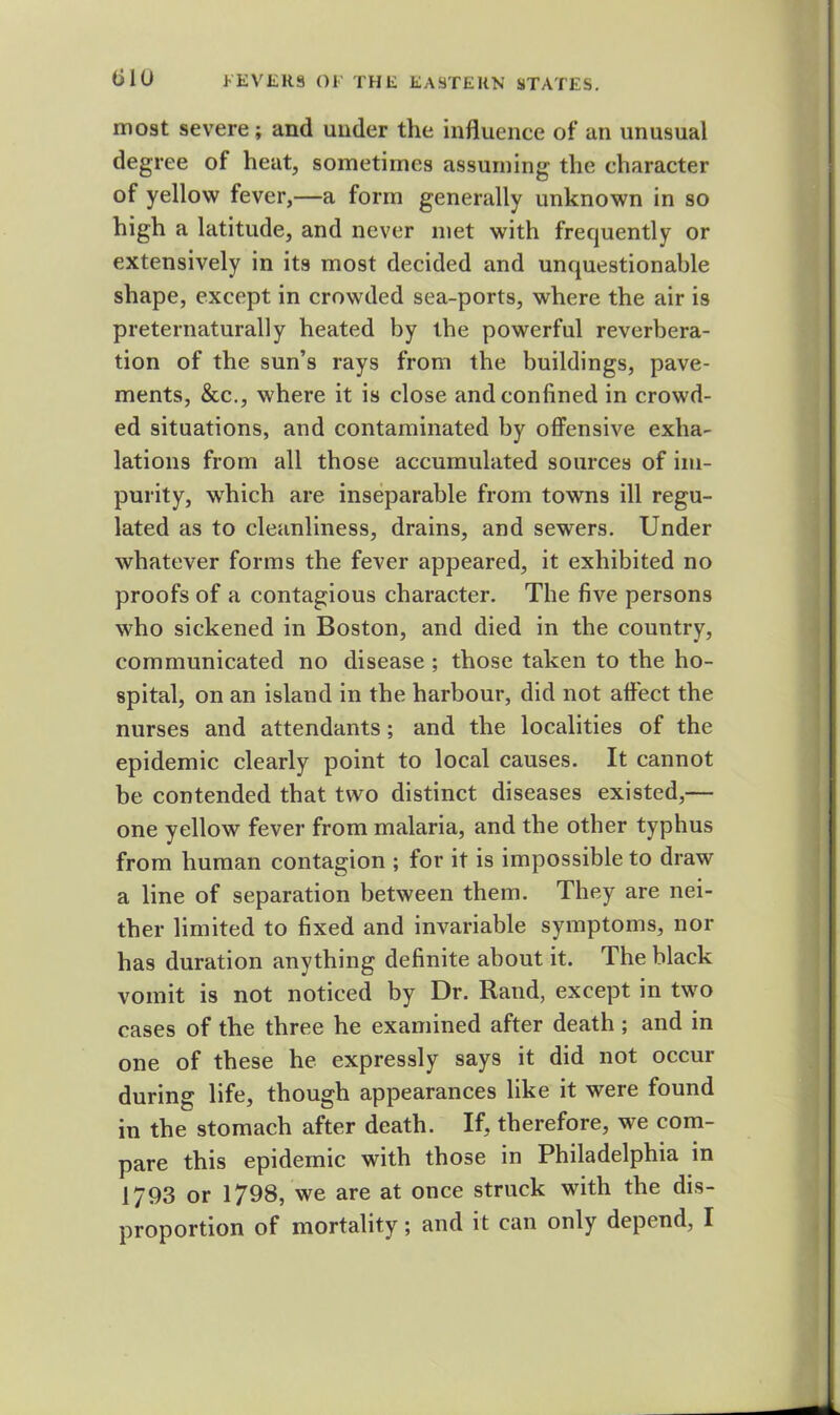 most severe; and under the influence of an unusual degree of heat, sometimes assuming the character of yellow fever,—a form generally unknown in so high a latitude, and never met with frequently or extensively in its most decided and unquestionable shape, except in crowded sea-ports, where the air is preternaturally heated by the powerful reverbera- tion of the sun’s rays from the buildings, pave- ments, &c., where it is close and confined in crowd- ed situations, and contaminated by offensive exha- lations from all those accumulated sources of im- purity, which are inseparable from towns ill regu- lated as to cleanliness, drains, and sewers. Under whatever forms the fever appeared, it exhibited no proofs of a contagious character. The five persons who sickened in Boston, and died in the country, communicated no disease ; those taken to the ho- spital, on an island in the harbour, did not affect the nurses and attendants; and the localities of the epidemic clearly point to local causes. It cannot be contended that two distinct diseases existed,— one yellow fever from malaria, and the other typhus from human contagion ; for it is impossible to draw a line of separation between them. They are nei- ther limited to fixed and invariable symptoms, nor has duration anything definite about it. The black vomit is not noticed by Dr. Rand, except in two cases of the three he examined after death ; and in one of these he expressly says it did not occur durins; life, though appearances like it were found in the stomach after death. If, therefore, we com- pare this epidemic with those in Philadelphia in 1793 or 1798, we are at once struck with the dis- proportion of mortality; and it can only depend, I