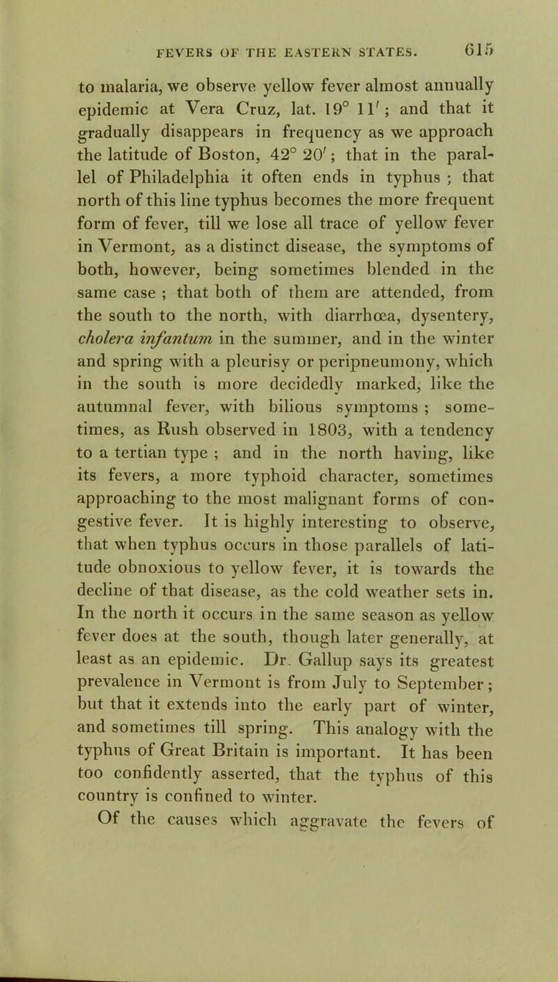 to malaria, we observe yellow fever almost annually epidemic at Vera Cruz, lat. 19° 11'; and that it gradually disappears in frequency as we approach the latitude of Boston, 42° 20'; that in the paral- lel of Philadelphia it often ends in typhus ; that north of this line typhus becomes the more frequent form of fever, till we lose all trace of yellow fever in Vermont, as a distinct disease, the symptoms of both, however, being sometimes blended in the same case ; that both of them are attended, from the south to the north, with diarrhoea, dysentery, cholera infantum in the summer, and in the winter and spring with a pleurisy or peripneumony, which in the south is more decidedlv marked, like the autumnal fever, with bilious symptoms ; some- times, as Rush observed in 1803, with a tendency to a tertian type ; and in the north having, like its fevers, a more typhoid character, sometimes approaching to the most malignant forms of con- gestive fever. It is highly interesting to observe, that when typhus occurs in those parallels of lati- tude obnoxious to yellow fever, it is towards the decline of that disease, as the cold weather sets in. In the north it occurs in the same season as yellow fever does at the south, though later generally, at least as an epidemic. Dr. Gallup says its greatest prevalence in Vermont is from July to September; but that it extends into the early part of winter, and sometimes till spring. This analogy with the typhus of Great Britain is important. It has been too confidently asserted, that the typhus of this country is confined to winter. Of the causes which aggravate the fevers of