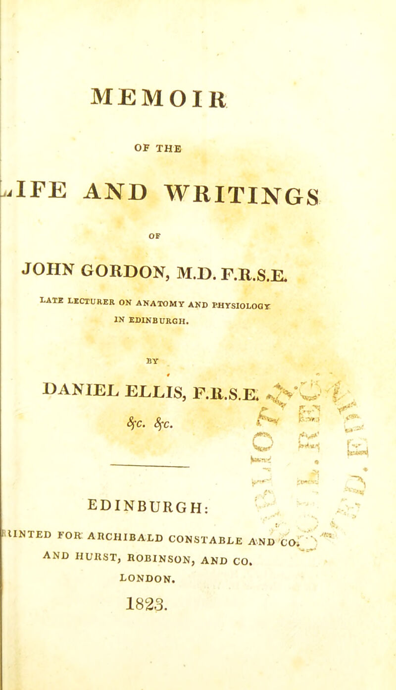 OF THE ilFE AND WRITINGS OF JOHN GORDON, M.D. F.R.S.E, LATE LECTURER ON ANATOMY AND PHYSIOLOGY IN EDINBURGH. BY DANIEL ELLIS, F.R.S.E, JVw > t ■ C ic.TW.) ^ fyc. Sfc. O jt**c*»*j EDINBURGH: HINTED FOR ARCHIBALD CONSTABLE AND CO. ’ '' AND HURST, ROBINSON, AND CO. LONDON. 1823.