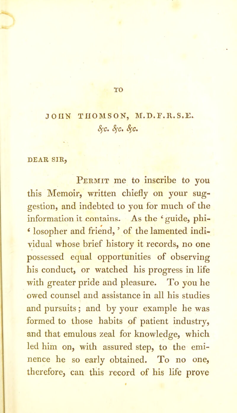 JOHN THOMSON, M.D.F.R.S.E. fyc. DEAR SIR, Permit me to inscribe to you this Memoir, written chiefly on your sug- gestion, and indebted to you for much of the information it contains. As the £ guide, phi- * losopher and friend, ’ of the lamented indi- vidual whose brief history it records, no one possessed equal opportunities of observing his conduct, or watched his progress in life with greater pride and pleasure. To you he owed counsel and assistance in all his studies and pursuits; and by your example he was formed to those habits of patient industry, and that emulous zeal for knowledge, which led him on, with assured step, to the emi- nence he so early obtained. To no one, therefore, can this record of his life prove