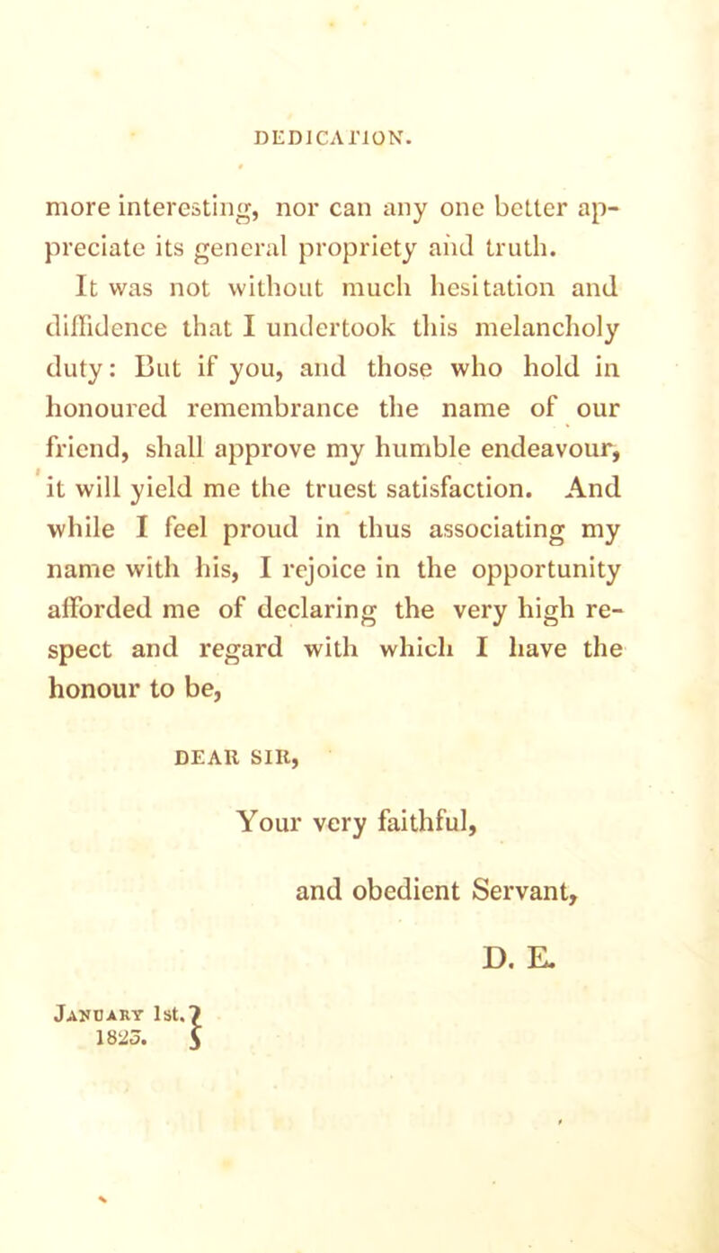 DEDICATION. more interesting, nor can any one better ap- preciate its general propriety and truth. It was not without much hesitation and diffidence that I undertook this melancholy duty: But if you, and those who hold in honoured remembrance the name of our friend, shall approve my humble endeavour, it will yield me the truest satisfaction. And while I feel proud in thus associating my name with his, I rejoice in the opportunity afforded me of declaring the very high re- spect and regard with which I have the honour to be, DEAR SIR, Your very faithful, and obedient Servant, D. E. Jakcary 1st.? 1823. $