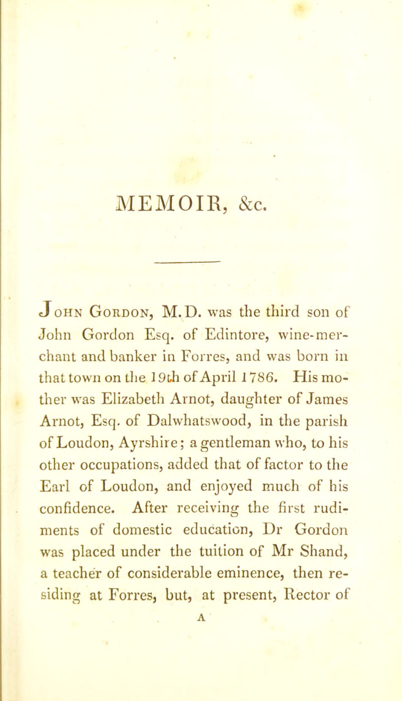 MEMOIR, &c. <John Gordon, M. D. was the third son of John Gordon Esq. of Edintore, wine-mer- chant and banker in Forres, and was born in that town on the 19th of April 178 6. His mo- ther was Elizabeth Arnot, daughter of James Arnot, Esq. of Dalwhatswood, in the parish of Loudon, Ayrshire; a gentleman who, to his other occupations, added that of factor to the Earl of Loudon, and enjoyed much of his confidence. After receiving the first rudi- ments of domestic education, Dr Gordon was placed under the tuition of Mr Shand, a teacher of considerable eminence, then re- siding at Forres, but, at present, Rector of A