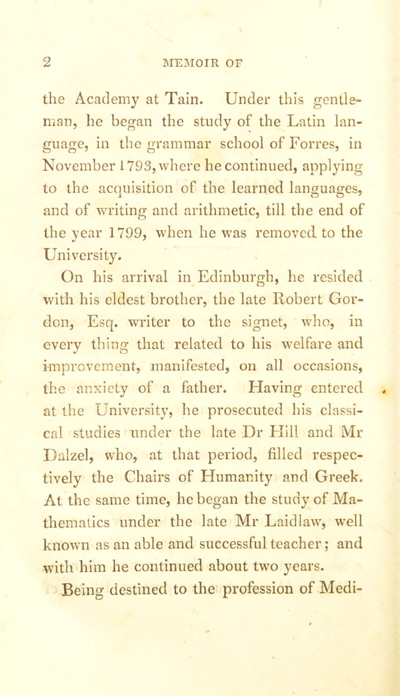 the Academy at Tain. Under this gentle- man, he began the study of the Latin lan- guage, in the grammar school of Forres, in November 1793, where he continued, applying to the acquisition of the learned languages, and of writing and arithmetic, till the end of the year 1799, when he was removed to the University. On his arrival in Edinburgh, he resided with his eldest brother, the late Robert Gor- don, Esq. writer to the signet, who, in every thing that related to his welfare and improvement, manifested, on all occasions, the anxiety of a father. Having entered at the University, he prosecuted his classi- cal studies under the late Dr Hill and Mr Dalzel, who, at that period, filled respec- tively the Chairs of Humanity and Greek. At the same time, he began the study of Ma- thematics under the late Mr Laid law, wrell known as an able and successful teacher; and with him he continued about two years. Being destined to the profession of Medi-