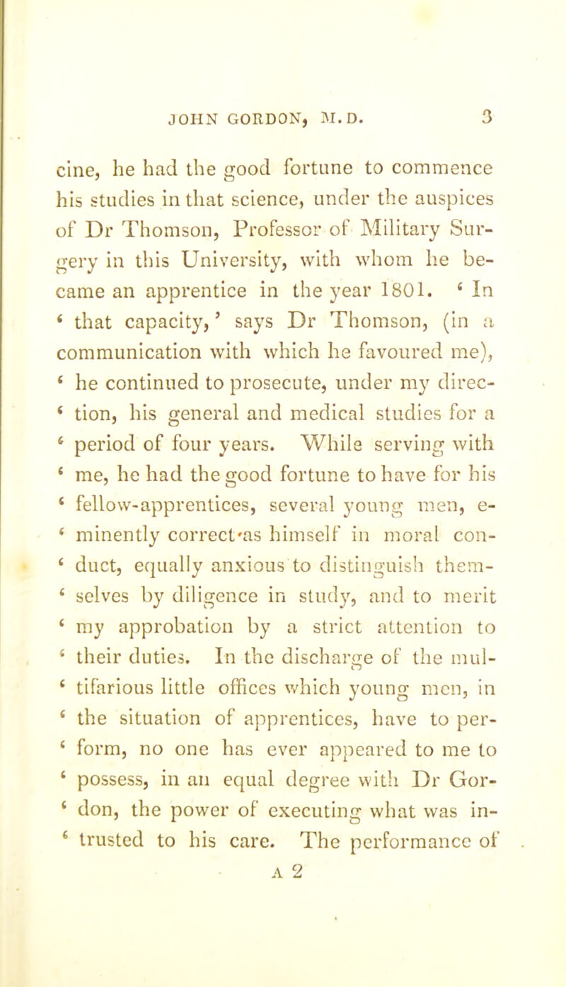 cine, he had the good fortune to commence his studies in that science, under the auspices of Dr Thomson, Professor of Military Sur- gery in this University, with whom he be- came an apprentice in the year 1801. 4 In 4 that capacity, ’ says Dr Thomson, (in a communication with which he favoured me), * he continued to prosecute, under my direc- ‘ tion, his genei'al and medical studies for a 4 period of four years. While serving with 4 me, he had the good fortune to have for his 4 fellow-apprentices, several young men, e- 4 minently correct'as himself in moral con- 4 duct, equally anxious to distinguish them- 4 selves by diligence in study, and to merit 4 my approbation by a strict attention to 4 their duties. In the discharge of the mul- 4 tifarious little offices which young men, in 4 the situation of apprentices, have to per- 4 form, no one has ever appeared to me to 4 possess, in an equal degree with Dr Gor- 4 don, the power of executing what was in- 4 trusted to his care. The performance of