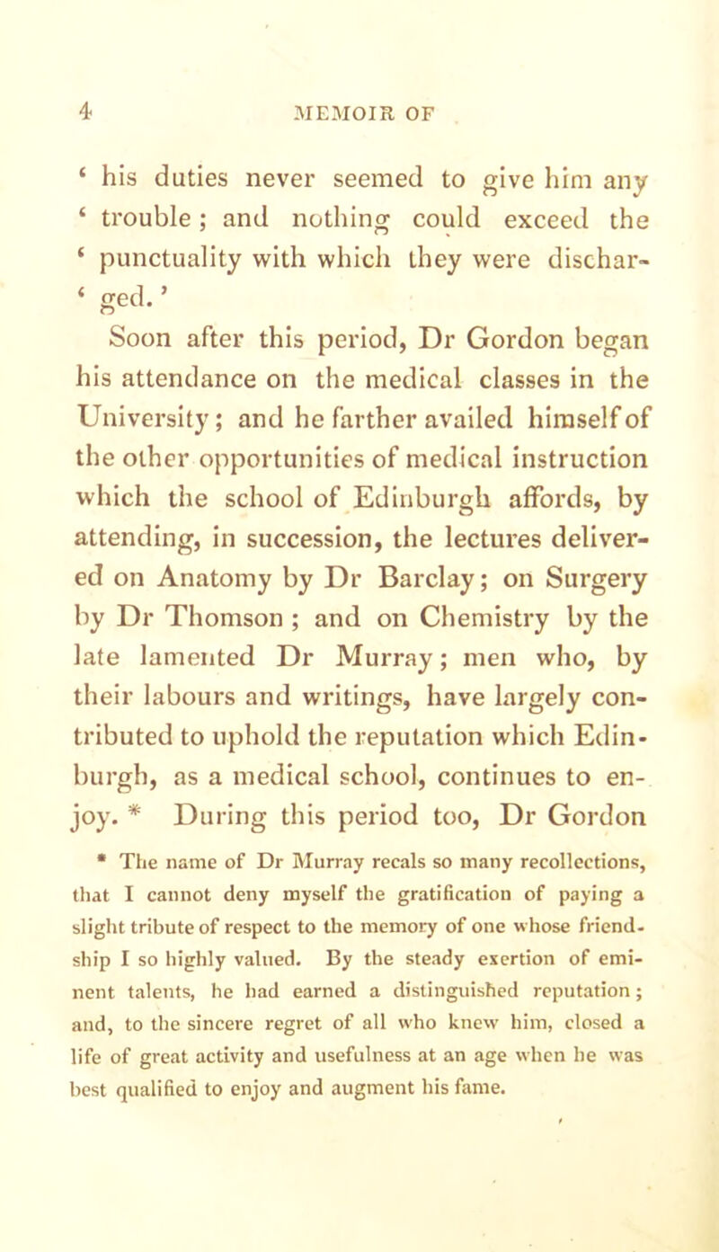 ‘ his duties never seemed to give him any ‘ trouble; and nothing could exceed the ‘ punctuality with which they were dischar- ‘ ged* ’ Soon after this period, Dr Gordon began his attendance on the medical classes in the University; and he farther availed himself of the other opportunities of medical instruction which the school of Edinburgh affords, by attending, in succession, the lectures deliver- ed on Anatomy by Dr Barclay; on Surgery by Dr Thomson ; and on Chemistry by the late lamented Dr Murray; men who, by their labours and writings, have largely con- tributed to uphold the reputation which Edin- burgh, as a medical school, continues to en- joy. * During this period too, Dr Gordon * The name of Dr Murray recals so many recollections, that I cannot deny myself the gratification of paying a slight tribute of respect to the memory of one whose friend- ship I so highly valued. By the steady exertion of emi- nent talents, he had earned a distinguished reputation; and, to the sincere regret of all who knew him, closed a life of great activity and usefulness at an age when he was best qualified to enjoy and augment his fame.