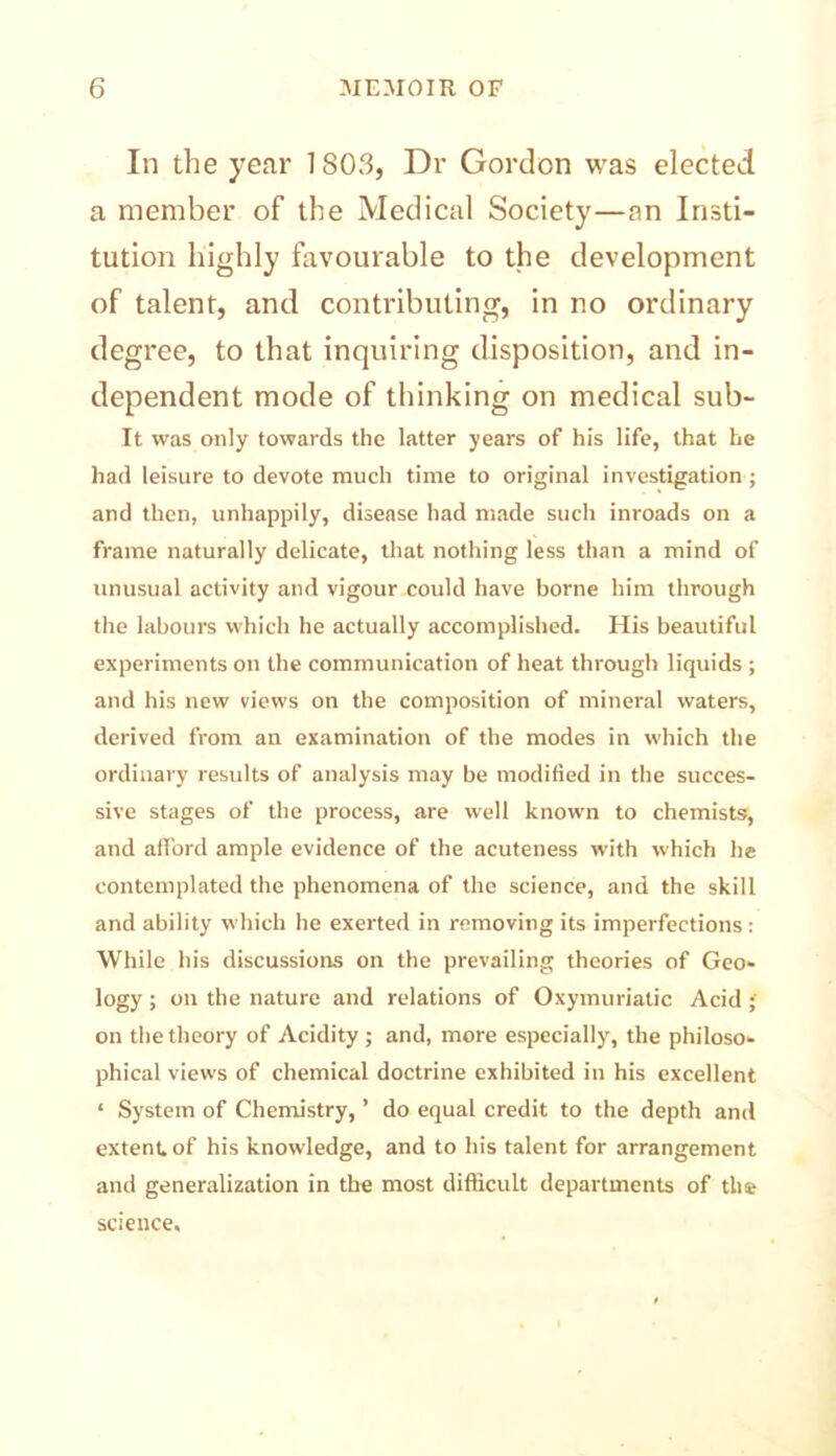 In the year 1803, Dr Gordon was elected a member of the Medical Society—an Insti- tution highly favourable to the development of talent, and contributing, in no ordinary degree, to that inquiring disposition, and in- dependent mode of thinking on medical sub- It was only towards the latter years of his life, that he had leisure to devote much time to original investigation ; and then, unhappily, disease had made such inroads on a frame naturally delicate, that nothing less than a mind of unusual activity and vigour could have borne him through the labours which he actually accomplished. His beautiful experiments on the communication of heat through liquids ; and his new views on the composition of mineral waters, derived from an examination of the modes in which the ordinary results of analysis may be modified in the succes- sive stages of the process, are well known to chemists, and afford ample evidence of the acuteness with which he contemplated the phenomena of the science, and the skill and ability which he exerted in removing its imperfections: While his discussions on the prevailing theories of Geo- logy ; on the nature and relations of Oxymuriatic Acid on the theory of Acidity ; and, more especially, the philoso- phical views of chemical doctrine exhibited in his excellent ‘ System of Chemistry, ’ do equal credit to the depth and extent, of his knowledge, and to his talent for arrangement and generalization in the most difficult departments of the science.