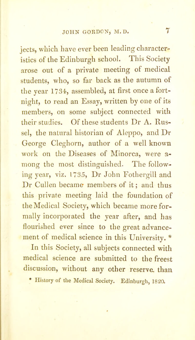 jects, which have ever been leading character- istics of the Edinburgh school. This Society arose out of a private meeting ol medical students, who, so far back as the autumn of the year 1734*, assembled, at first once a fort- night, to read an Essay, written by one of its members, on some subject connected with their studies. Of these students Dr A. Rus- sel, the natural historian of Aleppo, and Dr George Cleghorn, author of a well known work on the Diseases of Minorca, were a- mon£ the most distinguished. The follow- ing year, viz. 1735, Dr John Fothergill and Dr Cullen became members of it; and thus this private meeting laid the foundation of the Medical Society, which became more for- mally incorporated the year after, and has flourished ever since to the great advance- ment of medical science in this University. * In this Society, all subjects connected with medical science are submitted to the freest discussion, without any other reserva than • History of the Medical Society. Edinburgh, 1820.