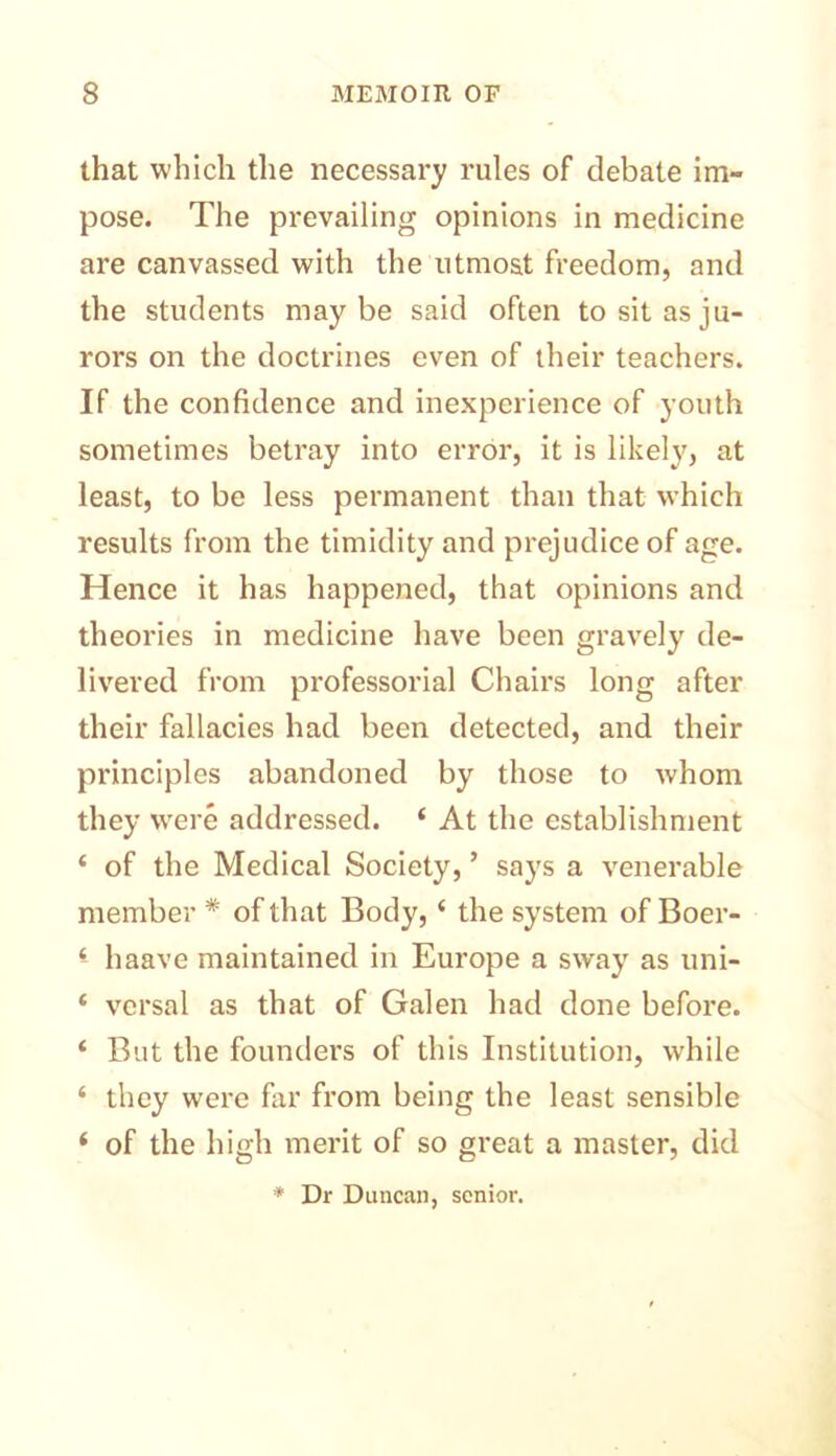 that which the necessary rules of debate im- pose. The prevailing opinions in medicine are canvassed with the utmost freedom, and the students maybe said often to sit as ju- rors on the doctrines even of their teachers. If the confidence and inexperience of youth sometimes betray into error, it is likely, at least, to be less permanent than that which results from the timidity and prejudice of age. Hence it has happened, that opinions and theories in medicine have been gravely de- livered from professorial Chairs long after their fallacies had been detected, and their principles abandoned by those to whom they were addressed. ‘ At the establishment ‘ of the Medical Society, ’ says a venerable member * of that Body, ‘ the system of Boer- haave maintained in Europe a sway as uni- ‘ vcrsal as that of Galen had done before. * But the founders of this Institution, while ‘ they were flu’ from being the least sensible ‘ of the high merit of so great a master, did * Dr Duncan, senior.