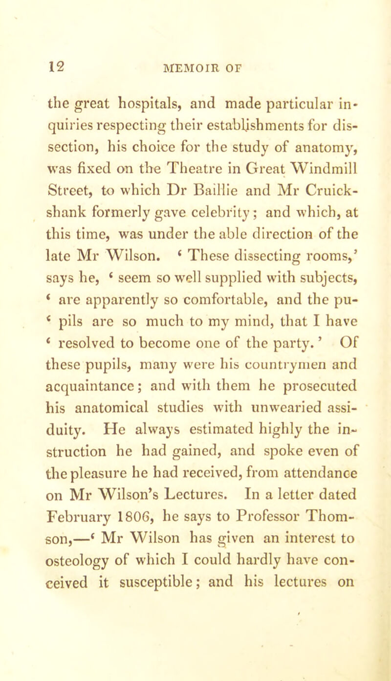 the great hospitals, and made particular in- quiries respecting their establishments for dis- section, his choice for the study of anatomy, was fixed on the Theatre in Great Windmill Street, to which Dr Baillie and Mr Cruick- shank formerly gave celebrity; and which, at this time, was under the able direction of the late Mr Wilson. ‘ These dissecting rooms,’ says he, ‘ seem so well supplied with subjects, ‘ are apparently so comfortable, and the pu- 4 pils are so much to my mind, that I have ‘ resolved to become one of the party. ’ Of these pupils, many wei’e his countrymen and acquaintance; and with them he prosecuted his anatomical studies with unwearied assi- duity. He always estimated highly the in- struction he had gained, and spoke even of the pleasure he had received, from attendance on Mr Wilson’s Lectures. In a letter dated February 1806, he says to Professor Thom- son,—$ Mr Wilson has given an interest to osteology of which I could hardly have con- ceived it susceptible; and his lectures on