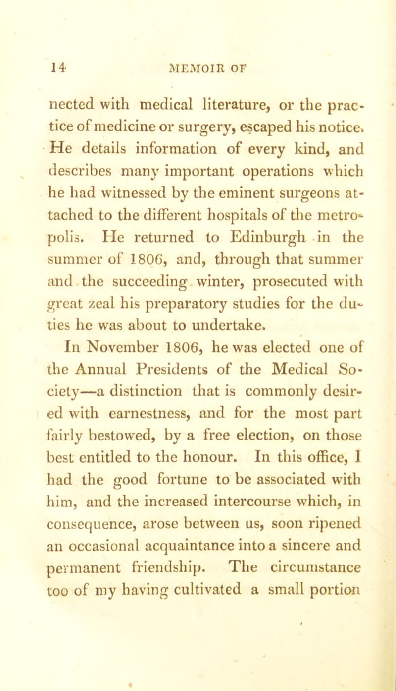 nected with medical literature, or the prac- tice of medicine or surgery, escaped his notice. He details information of every kind, and describes many important operations which he had witnessed by the eminent surgeons at- tached to the different hospitals of the metro- polis. He returned to Edinburgh in the summer of 180G, and, through that summer and the succeeding winter, prosecuted with great zeal his preparatory studies for the du- ties he was about to undertake. In November 1806, he was elected one of the Annual Presidents of the Medical So- ciety—a distinction that is commonly desir- ed with earnestness, and for the most part fairly bestowed, by a free election, on those best entitled to the honour. In this office, 1 had the good fortune to be associated with him, and the increased intercourse which, in consequence, arose between us, soon ripened an occasional acquaintance into a sincere and permanent friendship. The circumstance too of my having cultivated a small portion