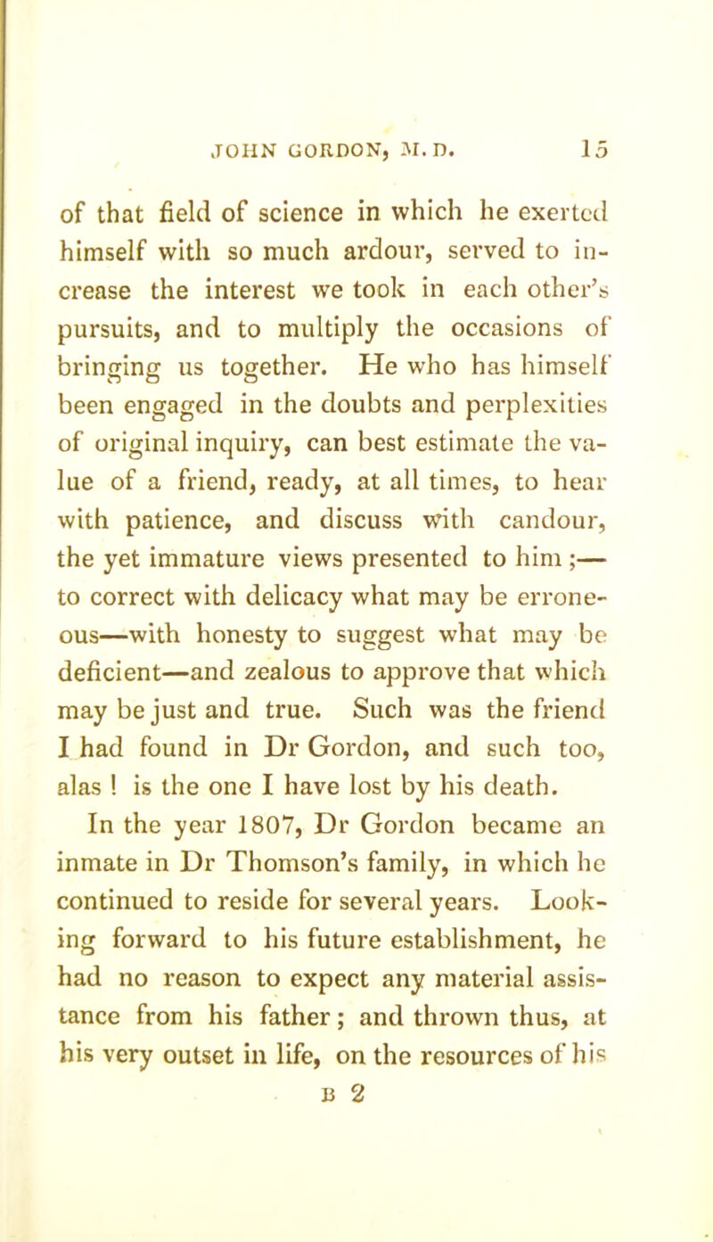 of that field of science in which he exerted himself with so much ardour, served to in- crease the interest we took in each other’s pursuits, and to multiply the occasions of bringing us together. He who has himself been engaged in the doubts and perplexities of original inquiry, can best estimate the va- lue of a friend, ready, at all times, to hear with patience, and discuss with candour, the yet immature views presented to him ;— to correct with delicacy what may be errone- ous—with honesty to suggest what may be deficient—and zealous to approve that which may be just and true. Such was the friend I had found in Dr Gordon, and such too, alas ! is the one I have lost by his death. In the year 1807, Dr Gordon became an inmate in Dr Thomson’s family, in which he continued to reside for several years. Look- ing forward to his future establishment, he had no reason to expect any material assis- tance from his father; and thrown thus, at his very outset in life, on the resources of his b 2