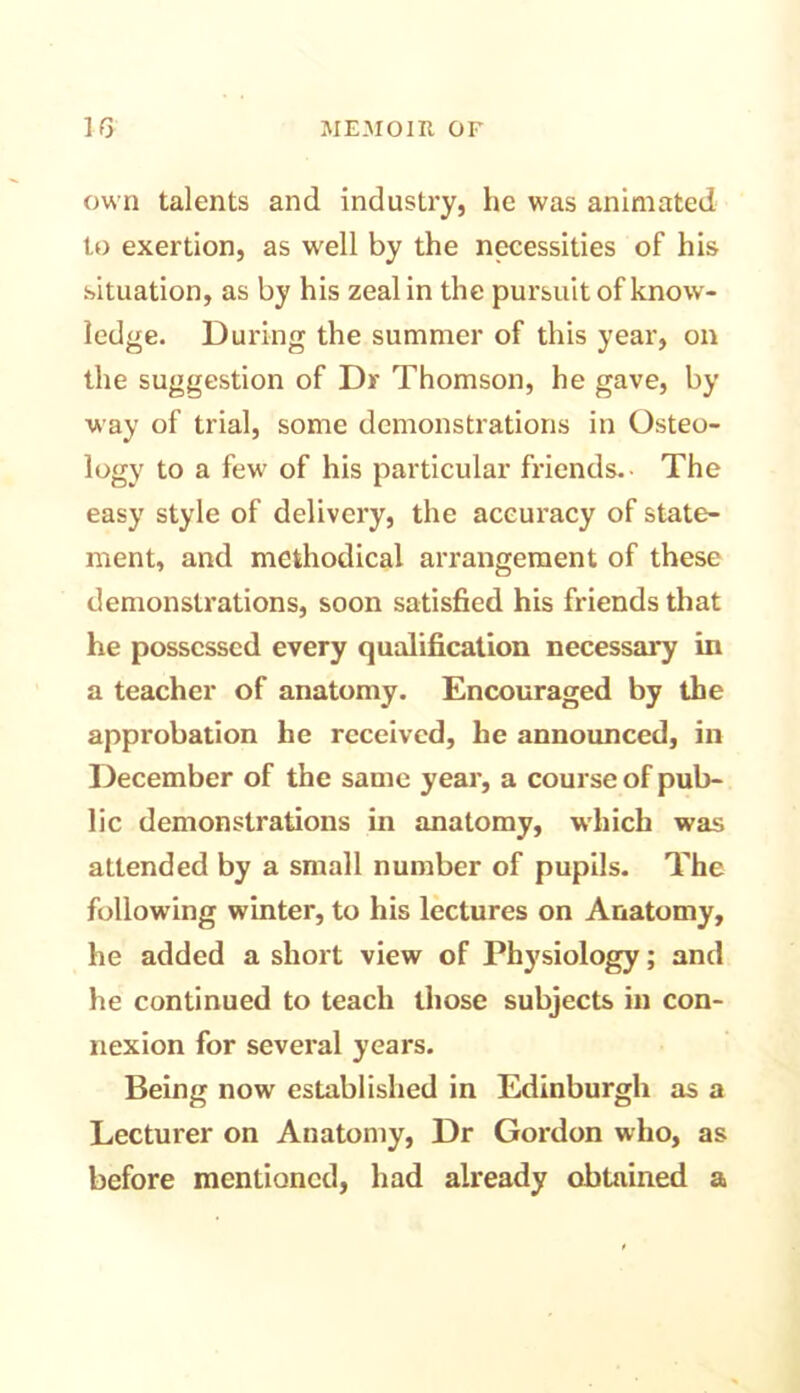 own talents and industry, he was animated to exertion, as well by the necessities of his situation, as by his zeal in the pursuit of know- ledge. During the summer of this year, on the suggestion of Dr Thomson, he gave, by way of trial, some demonstrations in Osteo- logy to a few of his particular friends.- The easy style of delivery, the accuracy of state- ment, and methodical arrangement of these demonstrations, soon satisfied his friends that he possessed every qualification necessary in a teacher of anatomy. Encouraged by the approbation he received, he announced, in December of the same year, a course of pub- lic demonstrations in anatomy, which was attended by a small number of pupils. The following winter, to his lectures on Anatomy, he added a short view of Physiology; and he continued to teach those subjects in con- nexion for several years. Being now established in Edinburgh as a Lecturer on Anatomy, Dr Gordon who, as before mentioned, had already obtained a