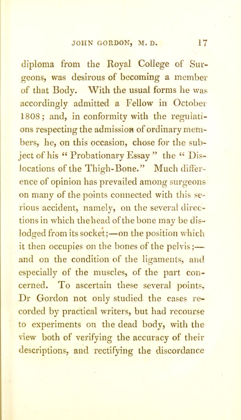 diploma from the Royal College of Sur- geons, was desirous of becoming a member of that Body. With the usual forms he was accordingly admitted a Fellow in October 1808; and, in conformity with the regulati- ons respecting the admission of ordinary mem- bers, he, on this occasion, chose for the sub- ject of his “ Probationary Essay ” the “ Dis- locations of the Thigh-Bone.” Much differ- ence of opinion has prevailed among surgeons on many of the points connected with this se- rious accident, namely, on the several direc- tions in which thehead of the bone may be dis- lodged from its socket;—on the position which it then occupies on the bones of the pelvis;— and on the condition of the ligaments, and especially of the muscles, of the part con- cerned. To ascertain these several points, Dr Gordon not only studied the cases re- corded by practical writers, but had recourse to experiments on the dead body, with the view both of verifying the accuracy of their descriptions, and rectifying the discordance