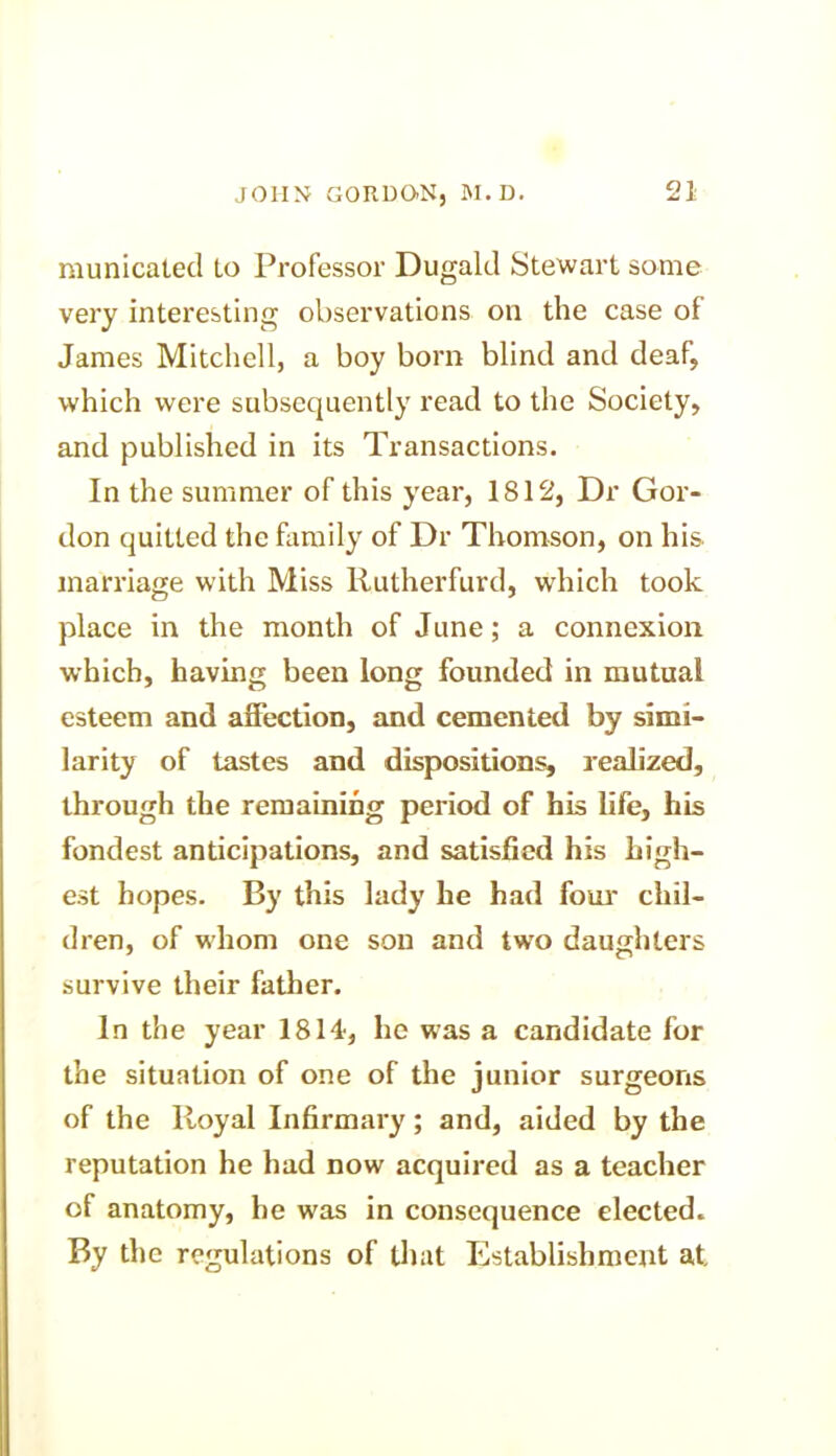 municated Lo Professor Dugald Stewart some very interesting observations on the case of James Mitchell, a boy born blind and deaf, which were subsequently read to the Society, and published in its Transactions. In the summer of this year, 1812, Dr Gor- don quitted the family of Dr Thomson, on his marriage with Miss Rutherfurd, which took place in the month of June; a connexion which, having been long founded in mutual esteem and affection, and cemented by simi- larity of tastes and dispositions, realized, through the remaining period of his life, his fondest anticipations, and satisfied his high- est hopes. By this lady he had four chil- dren, of whom one son and two daughters survive their father. In the year 1814, he was a candidate for the situation of one of the junior surgeons of the Royal Infirmary; and, aided by the reputation he had now acquired as a teacher of anatomy, he was in consequence elected. By the regulations of that Establishment at.