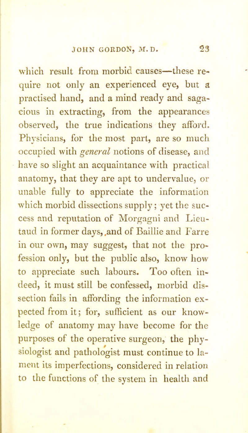 which result from morbid causes—these re- quire not only an experienced eye, but a practised hand, and a mind ready and saga- cious in extracting, from the appearances observed, the true indications they afford. Physicians, for the most part, are so much occupied with general notions of disease, and have so slight an acquaintance with practical- anatomy, that they are apt to undervalue, or unable fully to appreciate the information which morbid dissections supply; yet the suc- cess and reputation of Morgagni and Lieu- taud in former days,,and of Baillie and Farre in our own, may suggest, that not the pro- fession only, but the public also, know how to appreciate such labours. Too often in- deed, it must still be confessed, morbid dis- section fails in affording the information ex- pected from it; for, sufficient as our know- ledge of anatomy may have become for the purposes of the operative surgeon, the phy- siologist and pathologist must continue to la- ment its imperfections, considered in relation to the functions of the system in health and