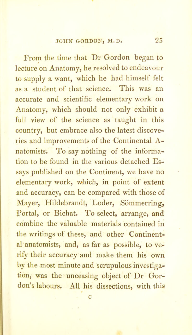 From the time that Dr Gordon began to lecture on Anatomy, he resolved to endeavour to supply a want, which he had himself felt as a student of that science. This was an accurate and scientific elementary work on Anatomy, which should not only exhibit a full view of the science as taught in this country, but embrace also the latest discove- ries and improvements of the Continental A- natomists. To say nothing of the informa- tion to be found in the various detached Es- says published on the Continent, we have no elementary work, which, in point of extent and accuracy, can be compared with those of Mayer, Hildebrandt, Loder, Sommerring, Portal, or Bichat. To select, arrange, and combine the valuable materials contained in the writings of these, and other Continent- al anatomists, and, as far as possible, to ve- rify their accuracy and make them his own by the most minute and scrupulous investiga- tion, was the unceasing object of Dr Gor- don’s labours. All his dissections, with this c