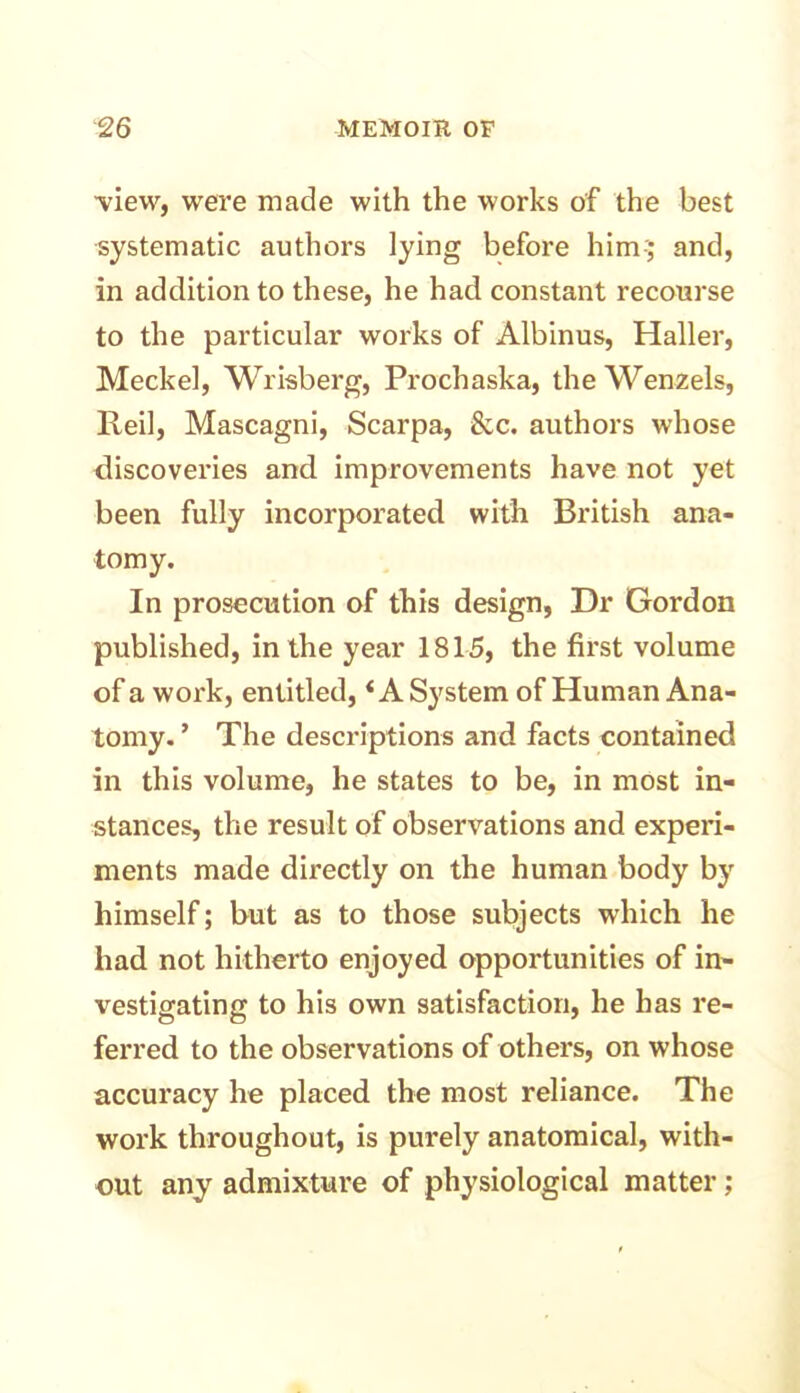 ■view, were made with the works of the best systematic authors lying before him-; and, in addition to these, he had constant recourse to the particular works of Albinus, Haller, Meckel, Wrisberg, Prochaska, the Wenzels, Reil, Mascagni, Scarpa, &c. authors whose discoveries and improvements have not yet been fully incorporated with British ana- tomy. In prosecution of this design, Dr Gordon published, in the year 1815, the first volume of a work, entitled,i A System of Human Ana- tomy. ’ The descriptions and facts contained in this volume, he states to be, in most in- stances, the result of observations and experi- ments made directly on the human body by himself; but as to those subjects which he had not hitherto enjoyed opportunities of in- vestigating to his own satisfaction, he has re- ferred to the observations of others, on whose accuracy he placed the most reliance. The work throughout, is purely anatomical, with- out any admixture of physiological matter;