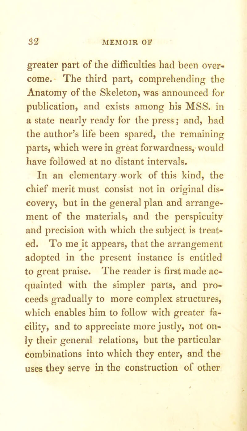 greater part of the difficulties had been over- come. The third part, comprehending the Anatomy of the Skeleton, was announced for publication, and exists among his MSS. in a state nearly ready for the press; and, had the author’s life been spared, the remaining parts, which were in great forwardness, would have followed at no distant intervals. In an elementary work of this kind, the chief merit must consist not in original dis- covery, but in the general plan and arrange- ment of the materials, and the perspicuity and precision with which the subject is treat- ed. To me it appears, that the arrangement adopted in the present instance is entitled to great praise. The reader is first made ac- quainted with the simpler parts, and pro- ceeds gradually to more complex structures, which enables him to follow with greater fa- cility, and to appreciate more justly, not on- ly their general relations, but the particular combinations into which they enter, and the uses they serve in the construction of other