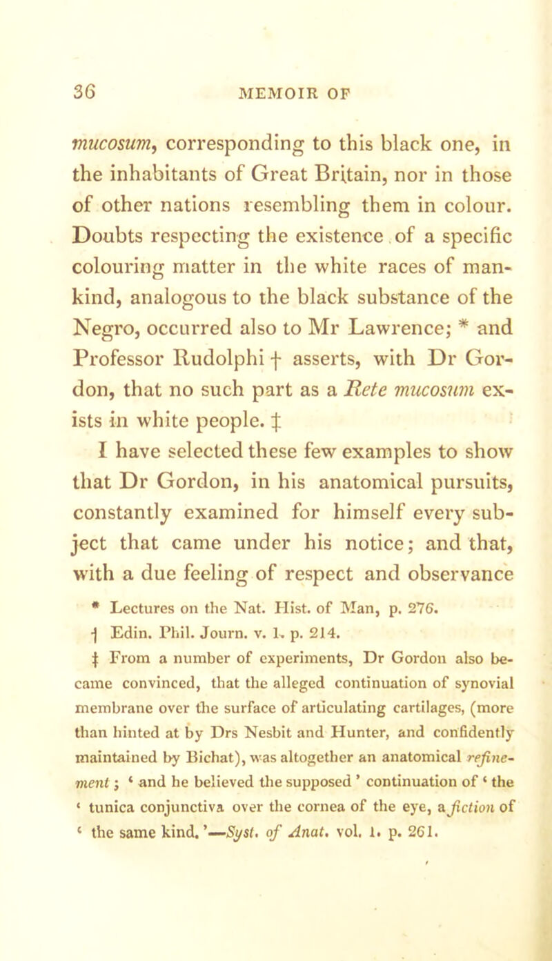 mucosum, corresponding to this black one, in the inhabitants of Great Britain, nor in those of other nations resembling them in colour. Doubts respecting the existence of a specific colouring matter in the white races of man- kind, analogous to the black substance of the Negro, occurred also to Mr Lawrence; * and Professor Rudolphi f asserts, with Dr Gor- don, that no such part as a Rete mucosum ex- ists in white people. \ I have selected these few examples to show that Dr Gordon, in his anatomical pursuits, constantly examined for himself every sub- ject that came under his notice; and that, with a due feeling of respect and observance * Lectures on the Nat. Hist. of Man, p. 276. ■j Edin. Phil. Journ. v. 1. p. 214. | From a number of experiments, Dr Gordon also be- came convinced, that the alleged continuation of synovial membrane over the surface of articulating cartilages, (more than hinted at by Drs Nesbit and Hunter, and confidently maintained by Bichat), was altogether an anatomical refine- ment ; * and he believed the supposed ’ continuation of ‘ the ‘ tunica conjunctiva over the cornea of the eye, a.fiction of ‘ the same kind. Syst, of Anat. vol. I. p. 2C1.