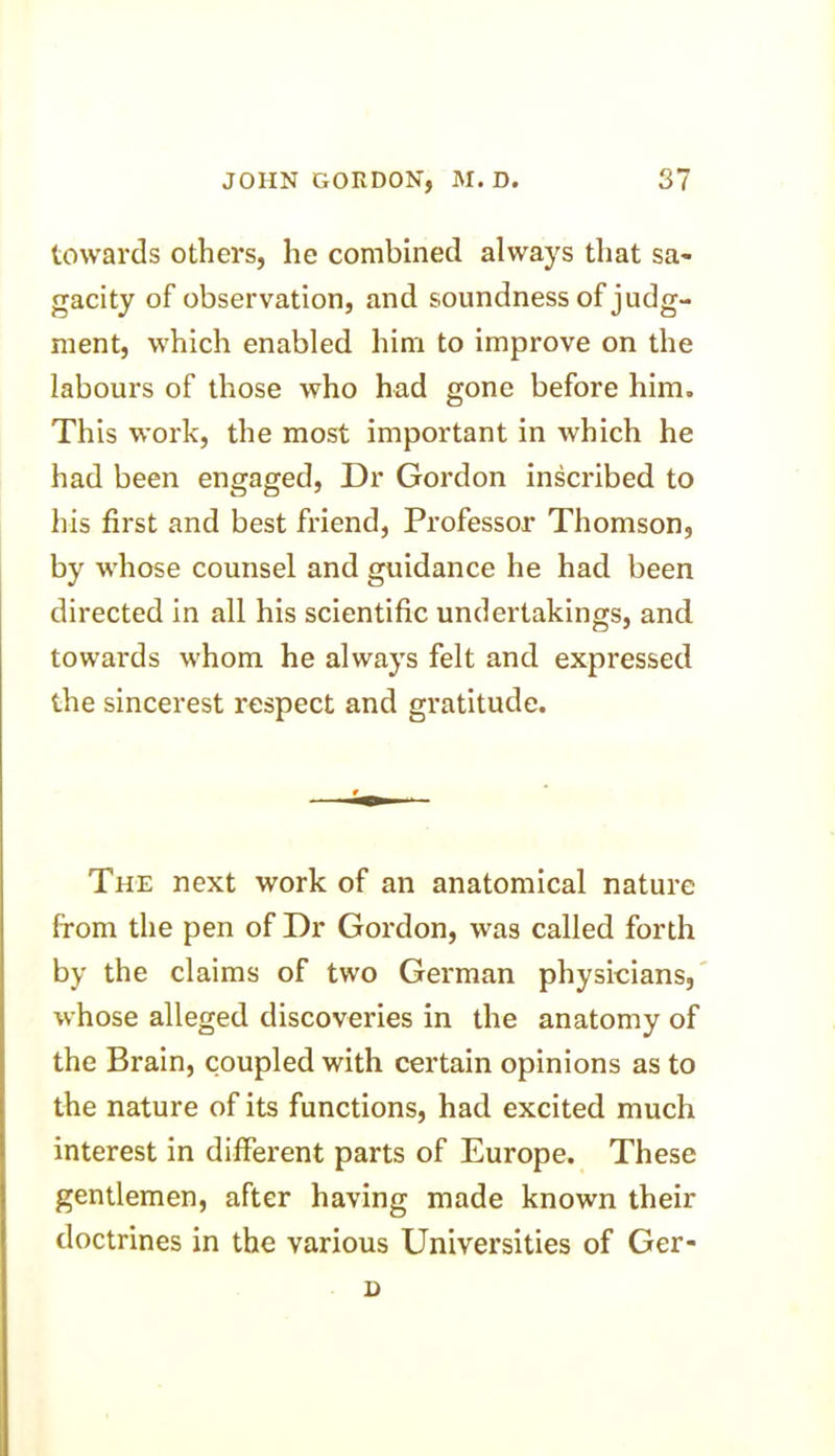 towards others, he combined always that sa- gacity of observation, and soundness of judg- ment, which enabled him to improve on the labours of those who had gone before him. This work, the most important in which he had been engaged, Dr Gordon inscribed to his first and best friend, Professor Thomson, by whose counsel and guidance he had been directed in all his scientific undertakings, and towards whom he always felt and expressed the sincerest respect and gratitude. The next work of an anatomical nature from the pen of Dr Gordon, was called forth by the claims of two German physicians, whose alleged discoveries in the anatomy of the Brain, coupled with certain opinions as to the nature of its functions, had excited much interest in different parts of Europe. These gentlemen, after having made known their doctrines in the various Universities of Ger- n