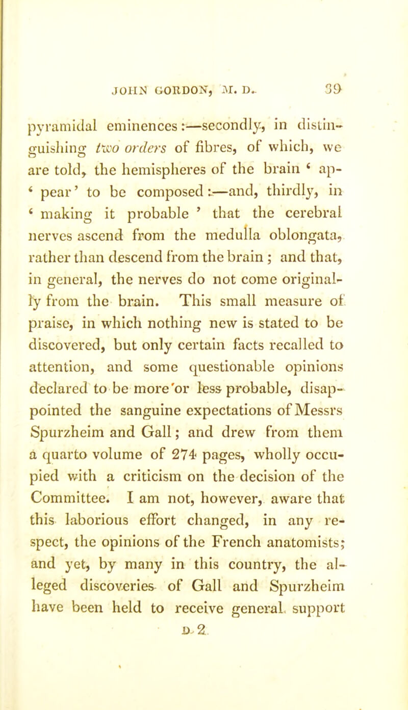 pyramidal eminences :—secondly, in distin- guishing two orders of fibres, of which, we are told, the hemispheres of the brain ‘ ap- ‘ pear ’ to be composed —and, thirdly, in ‘ making it probable ’ that the cerebral nerves ascend from the medulla oblongata, rather than descend from the brain ; and that, in general, the nerves do not come original- ly from the brain. This small measure of praise, in which nothing new is stated to be discovered, but only certain facts recalled to attention, and some questionable opinions declared to be more'or less probable, disap- pointed the sanguine expectations of Messrs Spurzheim and Gall; and drew from them a quarto volume of 274 pages, wholly occu- pied with a criticism on the decision of the Committee. I am not, however, aware that this laborious effort changed, in any re- spect, the opinions of the French anatomists; and yet, by many in this country, the al- leged discoveries of Gall and Spurzheim have been held to receive general support d.2