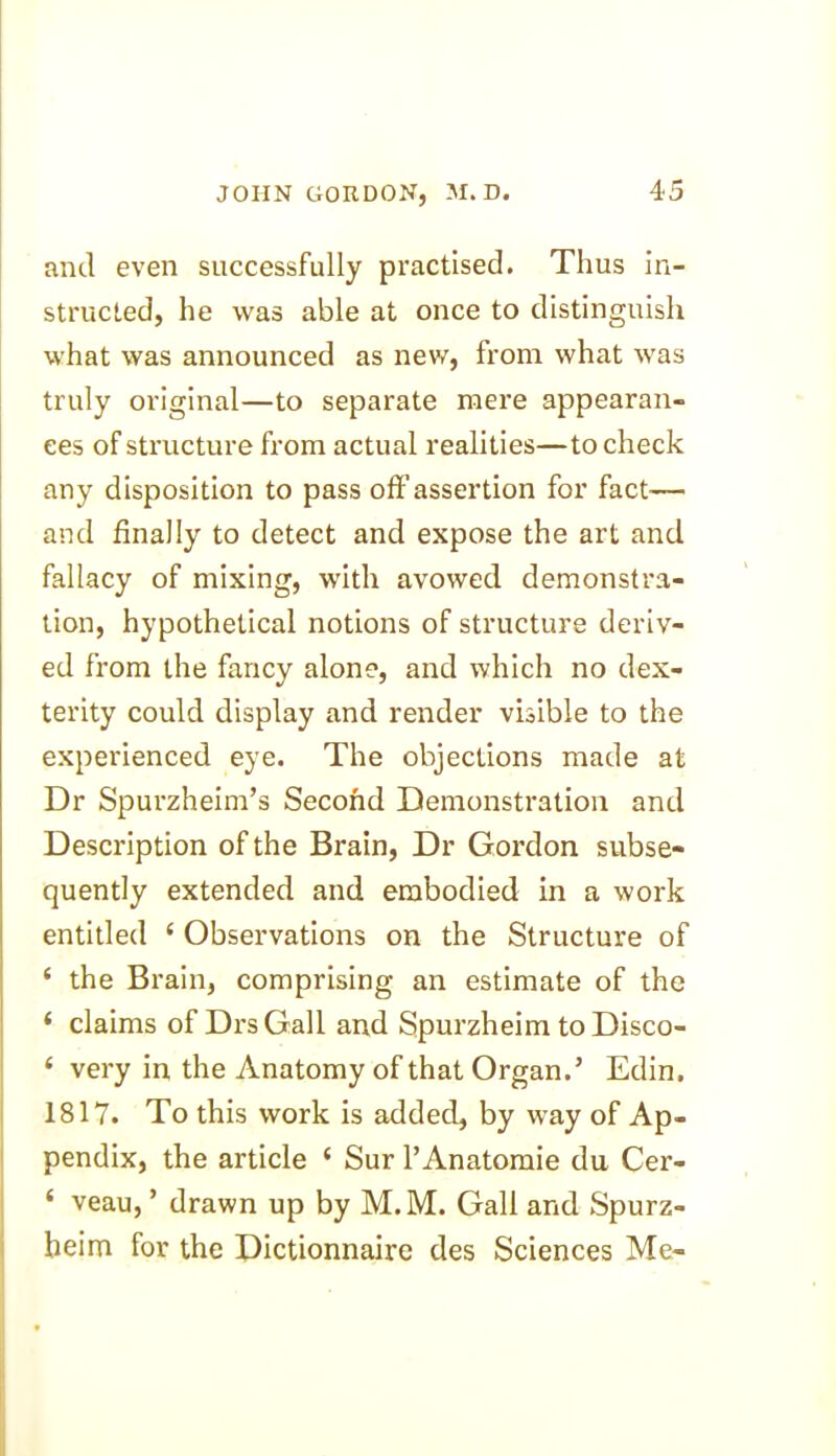 and even successfully practised. Thus in- structed, he was able at once to distinguish what was announced as new, from what was truly original—to separate mere appearan- ces of structure from actual realities—to check any disposition to pass off’assertion for fact— and finally to detect and expose the art and fallacy of mixing, with avowed demonstra- tion, hypothetical notions of structure deriv- ed from the fancy alone, and which no dex- terity could display and render visible to the experienced eye. The objections made at Dr Spurzheim’s Second Demonstration and Description of the Brain, Dr Gordon subse- quently extended and embodied in a work entitled ‘ Observations on the Structure of ‘ the Brain, comprising an estimate of the ‘ claims of DrsGall and Spurzheim to Disco- ‘ very in the Anatomy of that Organ.’ Edin, 1817. To this work is added, by way of Ap- pendix, the article { Sur l’Anatomie du Cer- ‘ veau, ’ drawn up by M.M. Gall and Spurz- heim for the Dictionnaire des Sciences Me-