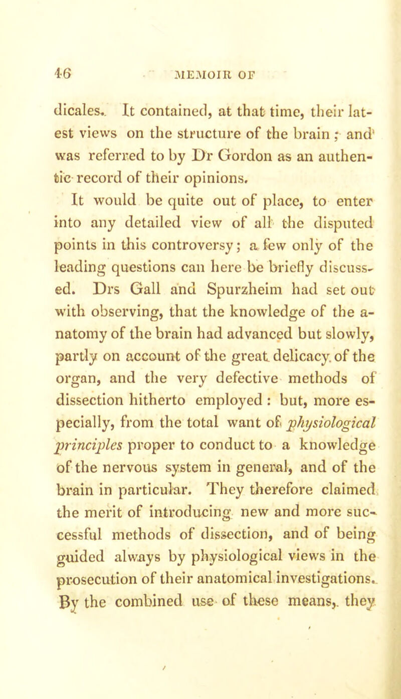 dicales. It contained, at that time, their lat- est views on the structure of the brain ; and' was referred to by Dr Gordon as an authen- tic record of their opinions. It would be quite out of place, to enter into any detailed view of all the disputed points in this controversy; a few only of the leading questions can here be briefly discuss- ed. Drs Gall and Spurzheim had set out with observing, that the knowledge of the a- natomy of the brain had advanced but slowly, partly on account of the great delicacy, of the organ, and the very defective methods of dissection hitherto employed : but, more es- pecially, from the total want of physiological principles proper to conduct to a knowledge of the nervous system in general, and of the brain in particular. They therefore claimed the merit of introducing new and more suc- cessful methods of dissection, and of being guided always by physiological views in the prosecution of their anatomical investigations. By the combined use of these means,, they