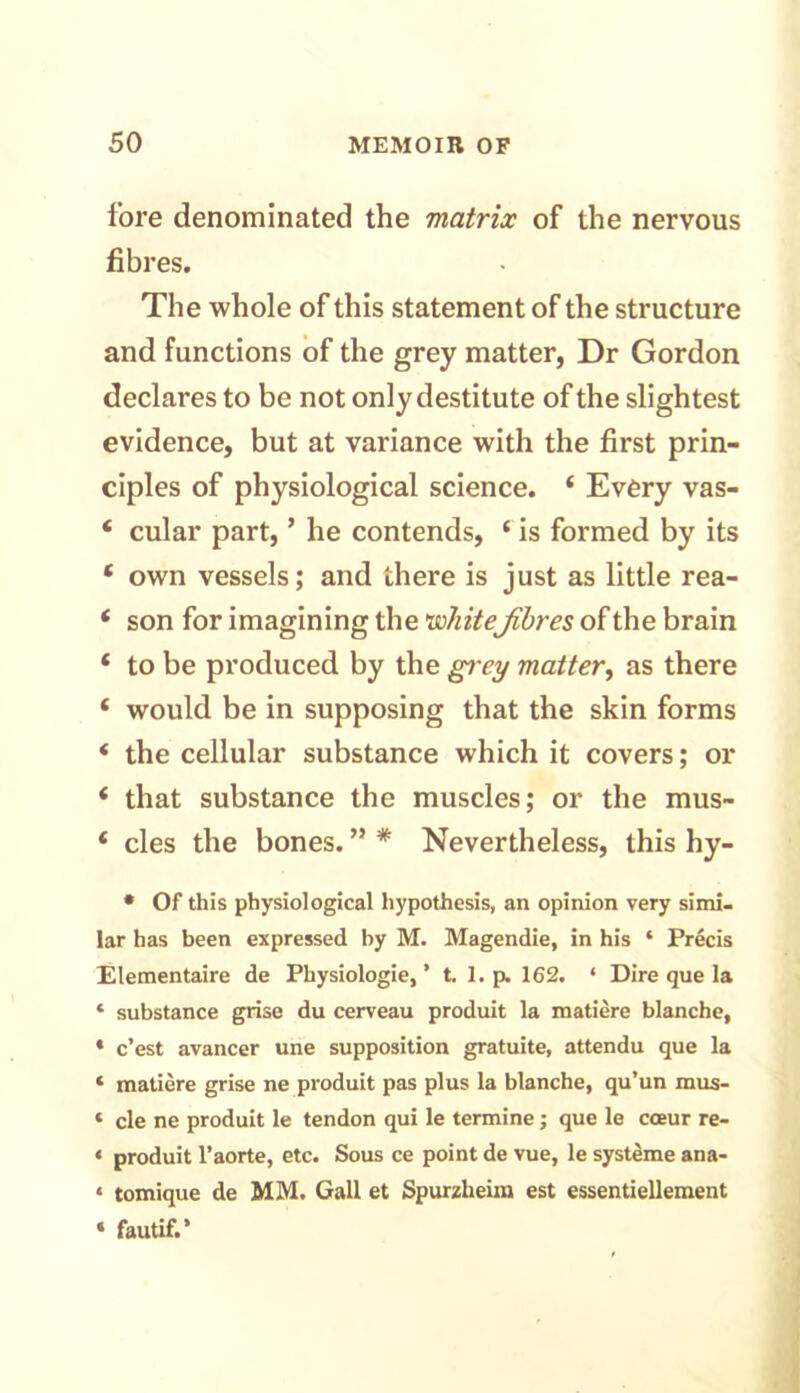 fore denominated the matrix of the nervous fibres. The whole of this statement of the structure and functions of the grey matter, Dr Gordon declares to be not only destitute of the slightest evidence, but at variance with the first prin- ciples of physiological science. 4 Every vas- 4 cular part, ’ he contends, 4 is formed by its 4 own vessels; and there is just as little rea- 4 son for imagining the 'whitefibres of the brain 4 to be produced by the grey matter, as there 4 would be in supposing that the skin forms 4 the cellular substance which it covers; or 4 that substance the muscles; or the mus- 4 cles the bones. ” * Nevertheless, this hy- • Of this physiological hypothesis, an opinion very simi- lar has been expressed by M. Magendie, in his ‘ Precis Elementaire de Physiologie,’ t. 1. p. 162. * Dire que la * substance grise du cerveau produit la matiere blanche, * c’est avancer une supposition gratuite, attendu que la * matiere grise ne produit pas plus la blanche, qu’un mus- * cle ne produit le tendon qui le termine; que le cceur re- < produit l’aorte, etc. Sous ce point de vue, le systeme ana- « tomique de MM. Gall et Spurzheim est essentiellement ‘ fautif.’