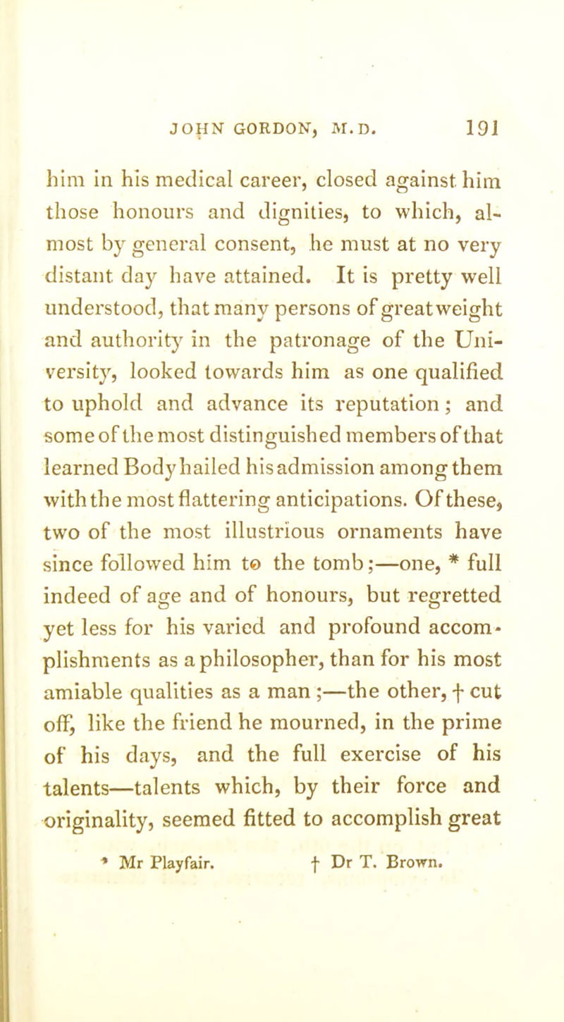 him in his medical career, closed against him those honours and dignities, to which, al- most by general consent, he must at no very distant day have attained. It is pretty well understood, that many persons of greatweight and authority in the patronage of the Uni- versity, looked towards him as one qualified to uphold and advance its reputation; and some of the most distinguished members of that learned Body hailed his admission among them with the most flattering anticipations. Of these, two of the most illustrious ornaments have since followed him to the tomb;—one, * full indeed of age and of honours, but regretted yet less for his varied and profound accom- plishments as a philosopher, than for his most amiable qualities as a man ;—the other, f cut off, like the friend he mourned, in the prime of his days, and the full exercise of his talents—talents which, by their force and originality, seemed fitted to accomplish great * Mr Playfair. f Dr T. Brown.
