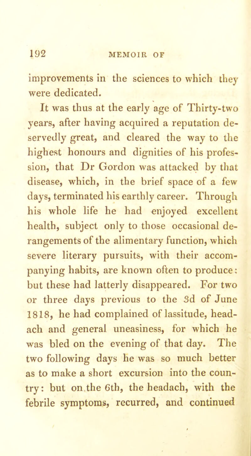 improvements in the sciences to which they were dedicated. It was thus at the early age of Thirty-two years, after having acquired a reputation de- servedly great, and cleared the way to the highest honours and dignities of his profes- sion, that Dr Gordon was attacked by that disease, which, in the brief space of a few days, terminated his earthly career. Through his whole life he had enjoyed excellent health, subject only to those occasional de- rangements of the alimentary function, which severe literary pursuits, with their accom- panying habits, are known often to produce: but these had latterly disappeared. For two or three days previous to the 3d of June 1818, he had complained of lassitude, head- ach and general uneasiness, for which he was bled on the evening of that day. The two following days he was so much better as to make a short excursion into the coun- try: but on the 6th, the headach, with the febrile symptoms, recurred, and continued