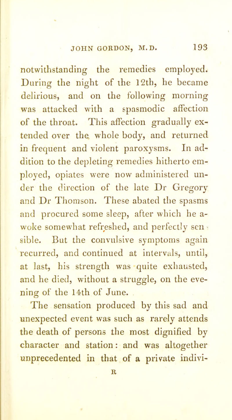 notwithstanding the remedies employed. During the night of the 12th, he became delirious, and on the following morning was attacked with a spasmodic affection of the throat. This affection gradually ex- tended over the whole body, and returned in frequent and violent paroxysms. In ad- dition to the depleting remedies hitherto em- ployed, opiates were now administered un- der the direction of the late Dr Gregory and Dr Thomson. These abated the spasms and procured some sleep, after which he a- woke somewhat refreshed, and perfectly sen - sible. But the convulsive symptoms again recurred, and continued at intervals, until, at last, his strength was quite exhausted, and he died, without a struggle, on the eve- ning of the 14th of June. The sensation produced by this sad and unexpected event was such as rarely attends the death of persons the most dignified by character and station: and was altogether unprecedented in that of a private indivi- R