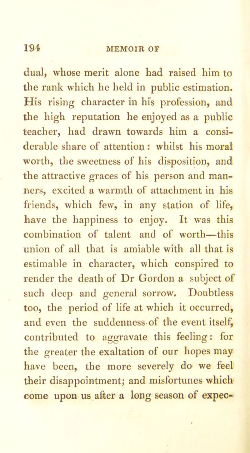 dual, whose merit alone had raised him to the rank which he held in public estimation. His rising character in his profession, and the high reputation he enjoyed as a public teacher, had drawn towards him a consi- derable share of attention : whilst his moral worth, the sweetness of his disposition, and the attractive graces of his person and man- ners, excited a warmth of attachment in his friends, which few, in any station of life, have the happiness to enjoy. It was this combination of talent and of worth—this union of all that is amiable with all that is estimable in character, which conspired to render the death of Dr Gordon a subject of such deep and general sorrow. Doubtless too, the period of life at which it occurred, and even the suddenness of the event itself, contributed to aggravate this feeling: for the greater the exaltation of our hopes may have been, the more severely do we feel their disappointment; and misfortunes which come upon us after a long season of expec-