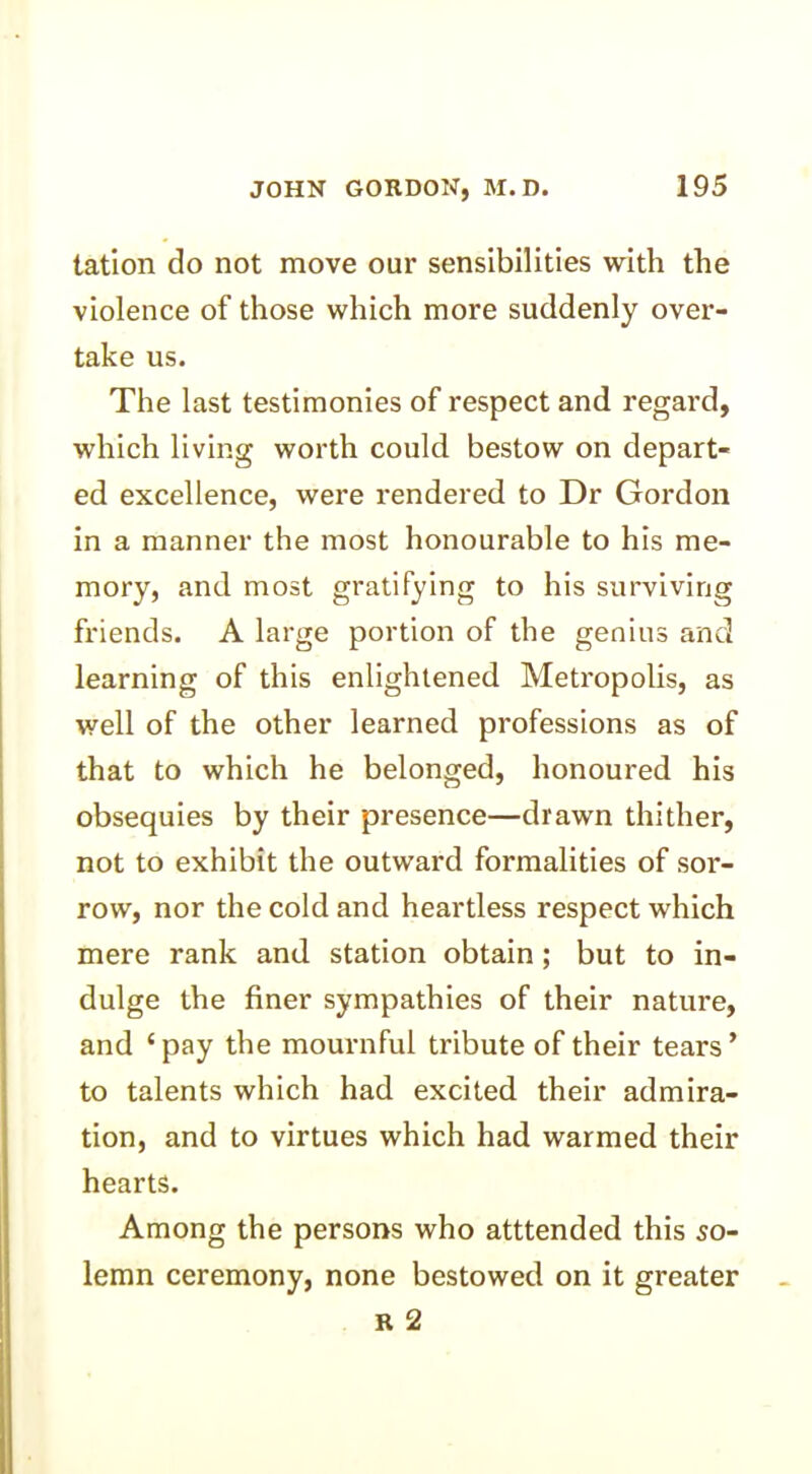 tation do not move our sensibilities with the violence of those which more suddenly over- take us. The last testimonies of respect and regard, which living worth could bestow on depart- ed excellence, were rendered to Dr Gordon in a manner the most honourable to his me- mory, and most gratifying to his surviving friends. A large portion of the genius and learning of this enlightened Metropolis, as well of the other learned professions as of that to which he belonged, honoured his obsequies by their presence—drawn thither, not to exhibit the outward formalities of sor- row, nor the cold and heartless respect which mere rank and station obtain ; but to in- dulge the finer sympathies of their nature, and ‘pay the mournful tribute of their tears’ to talents which had excited their admira- tion, and to virtues which had warmed their hearts. Among the persons who atttended this so- lemn ceremony, none bestowed on it greater r 2