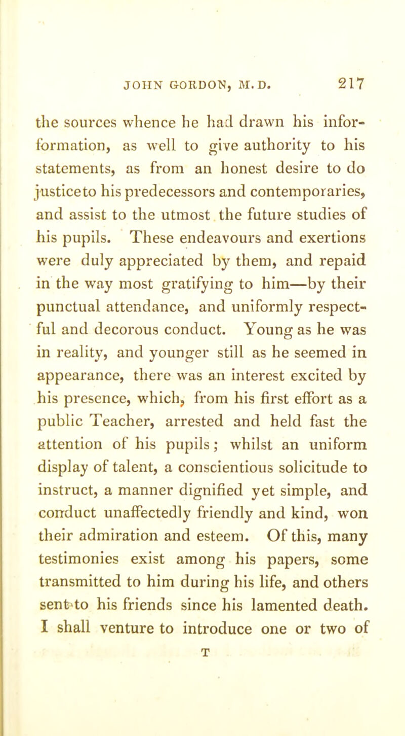 the sources whence he had drawn his infor- formation, as well to give authority to his statements, as from an honest desire to do justice to his predecessors and contemporaries, and assist to the utmost the future studies of his pupils. These endeavours and exertions were duly appreciated by them, and repaid in the way most gratifying to him—by their punctual attendance, and uniformly respect- ful and decorous conduct. Young as he was in reality, and younger still as he seemed in appearance, there was an interest excited by his presence, which, from his first effort as a public Teacher, arrested and held fast the attention of his pupils; whilst an uniform display of talent, a conscientious solicitude to instruct, a manner dignified yet simple, and conduct unaffectedly friendly and kind, won their admiration and esteem. Of this, many testimonies exist among his papers, some transmitted to him during his life, and others senfrto his friends since his lamented death. I shall venture to introduce one or two of T