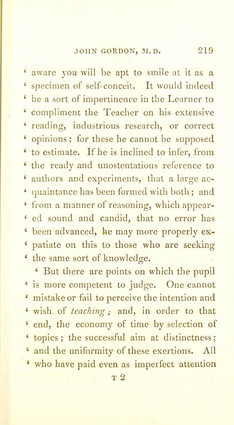 ‘ aware you will be apt to smile at it as a ‘ specimen of self-conceit. It would indeed ‘ be a sort of impertinence in the Learner to ‘ compliment the Teacher on his extensive * reading, industrious research, or correct ‘ opinions; for these he cannot be supposed ‘ to estimate. If he is inclined to infer, from £ the ready and unostentatious reference to ‘ authors and experiments, that a large ac- ‘ quaintance has been formed with both ; and ‘ from a manner of reasoning, which appear- * ed sound and candid, that no error has ‘ been advanced, he may more properly ex- ‘ patiate on this to those who are seeking * the same sort of knowledge. ‘ But there are points on which the pupil ‘ is more competent to judge. One cannot ( mistake or fail to perceive the intention and * wish, of teaching,- and, in order to that ‘ end, the economy of time by selection of ‘ topics; the successful aim at distinctness; ‘ and the uniformity of these exertions. All ‘ who have paid even as imperfect attention T 2