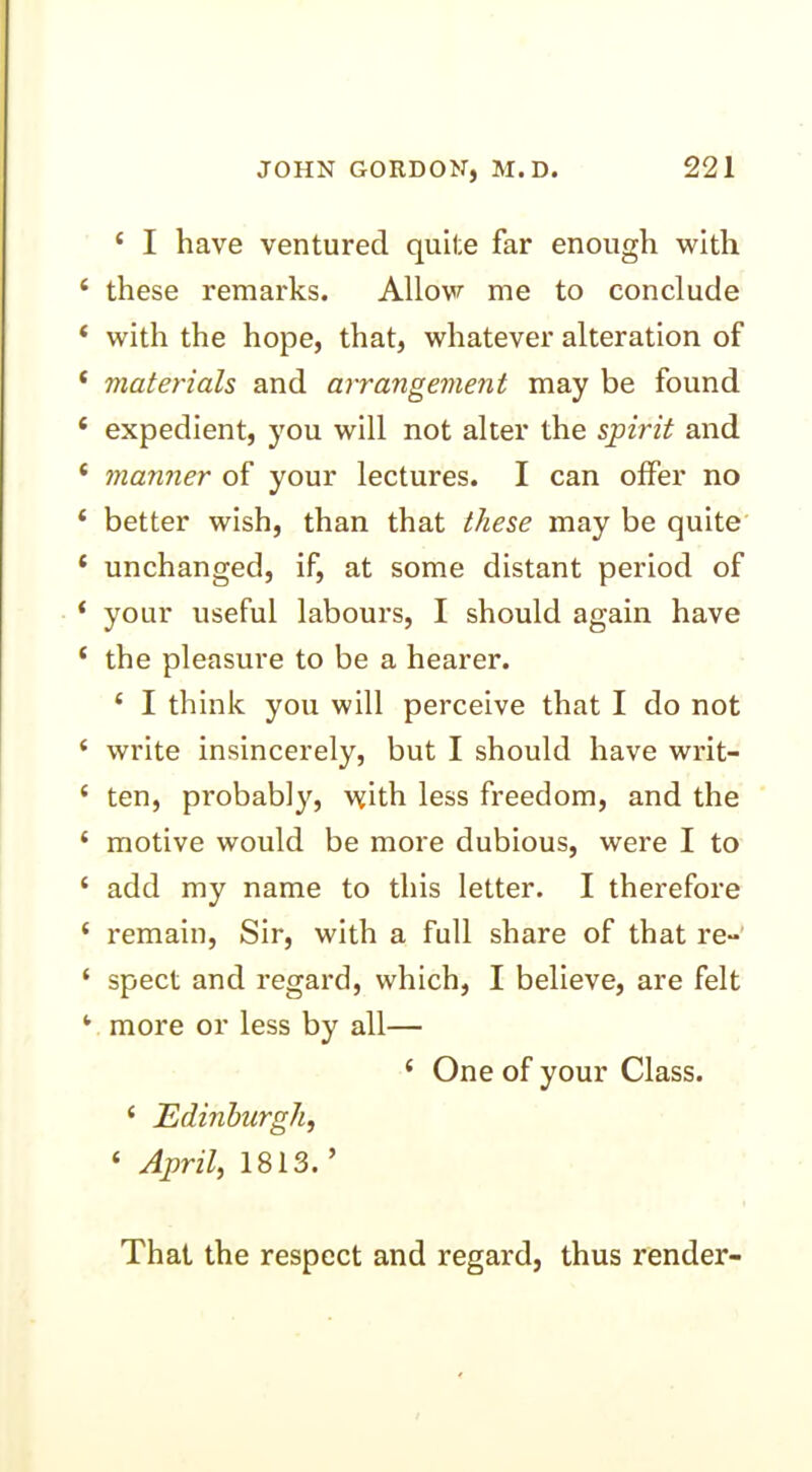‘ I have ventured quite far enough with these remarks. Allow me to conclude with the hope, that, whatever alteration of materials and arrangement may be found expedient, you will not alter the spirit and manner of your lectures. I can offer no better wish, than that these may be quite unchanged, if, at some distant period of your useful labours, I should again have the pleasure to be a hearer. ‘ I think you will perceive that I do not write insincerely, but I should have writ- ten, probably, with less freedom, and the motive would be more dubious, were I to add my name to this letter. I therefore remain, Sir, with a full share of that re- spect and regard, which, I believe, are felt more or less by all— ‘ One of your Class. ‘ Edinburgh, ‘ April, 1813.’ That the respect and regard, thus render-