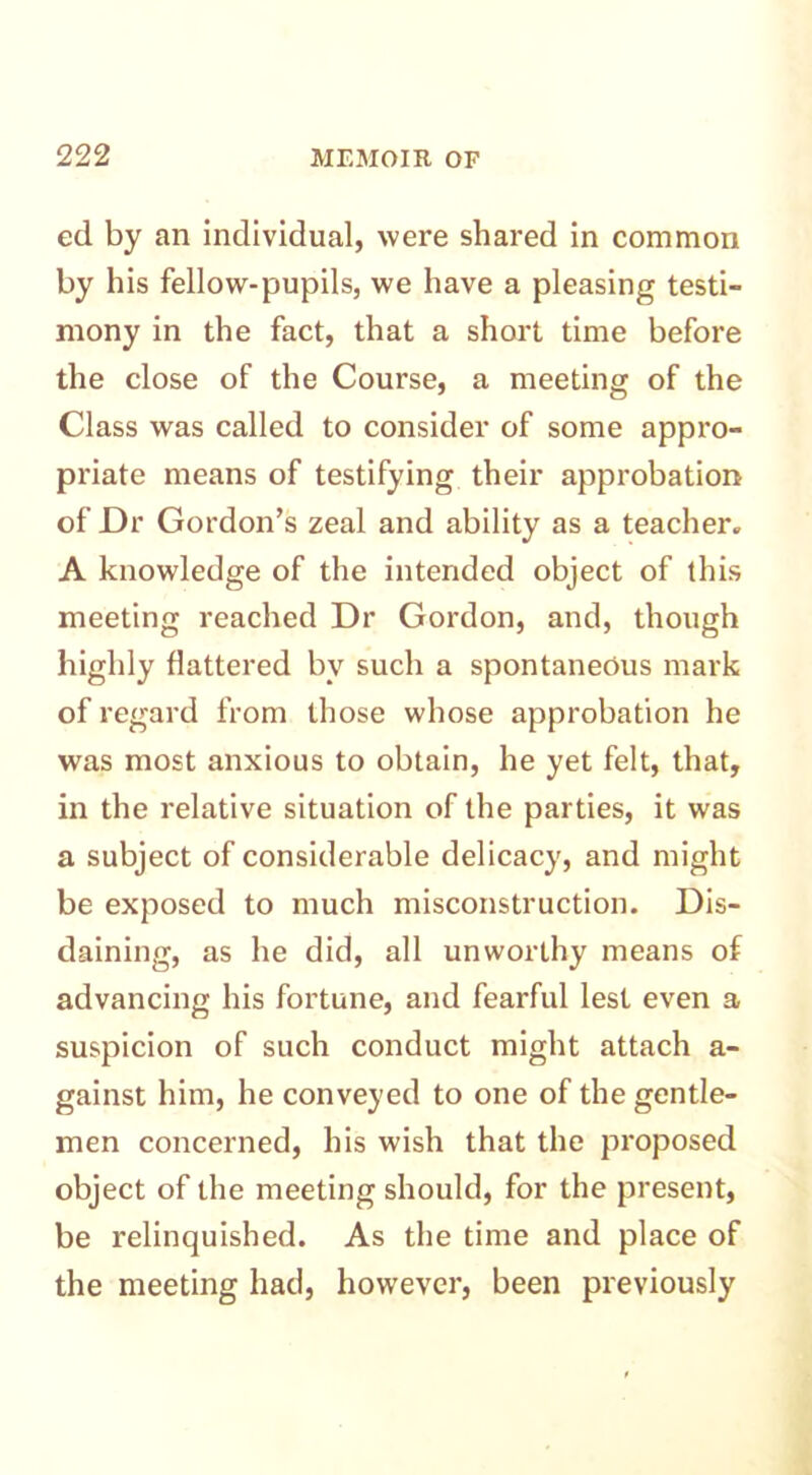 ed by an individual, were shared in common by his fellow-pupils, we have a pleasing testi- mony in the fact, that a short time before the close of the Course, a meeting of the Class was called to consider of some appro- priate means of testifying their approbation of Dr Gordon’s zeal and ability as a teacher. A knowledge of the intended object of this meeting reached Dr Gordon, and, though highly flattered by such a spontaneous mark of regard from those whose approbation he was most anxious to obtain, he yet felt, that, in the relative situation of the parties, it was a subject of considerable delicacy, and might be exposed to much misconstruction. Dis- daining, as he did, all unworthy means of advancing his fortune, and fearful lest even a suspicion of such conduct might attach a- gainst him, he conveyed to one of the gentle- men concerned, his wish that the proposed object of the meeting should, for the present, be relinquished. As the time and place of the meeting had, however, been previously