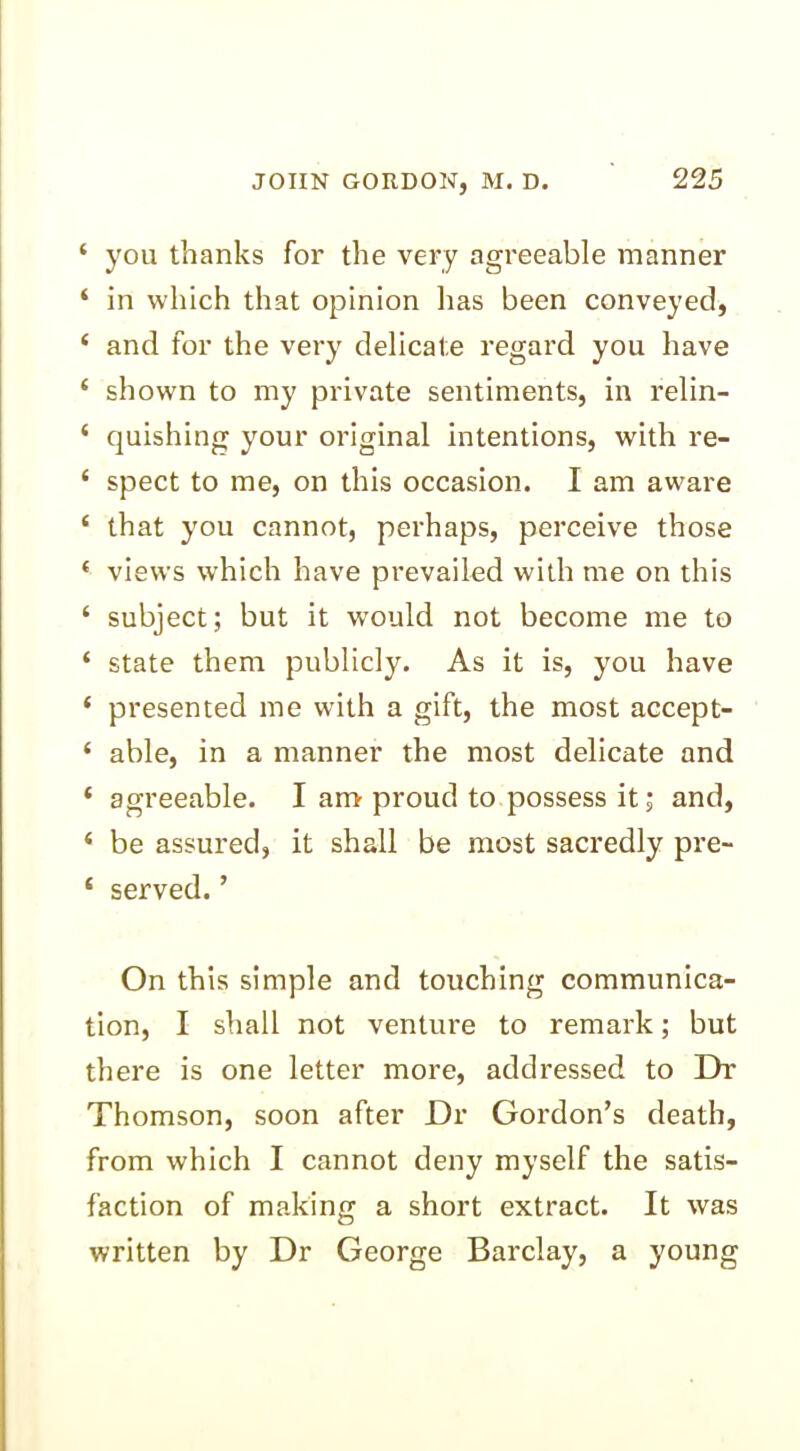 ‘ you thanks for the very agreeable manner ‘ in which that opinion lias been conveyed, 4 and for the very delicate regard you have 4 shown to my private sentiments, in relin- ‘ quishing your original intentions, with re- 4 spect to me, on this occasion. I am aw'are 4 that you cannot, perhaps, perceive those 4 views which have prevailed with me on this ‘ subject; but it would not become me to ‘ state them publicly. As it is, you have * presented me with a gift, the most accept- 4 able, in a manner the most delicate and 4 agreeable. I am proud to possess it; and, 4 be assured, it shall be most sacredly pre- 4 served.’ On this simple and touching communica- tion, I shall not venture to remark; but there is one letter more, addressed to Dr Thomson, soon after Dr Gordon’s death, from which I cannot deny myself the satis- faction of making a short extract. It was written by Dr George Barclay, a young