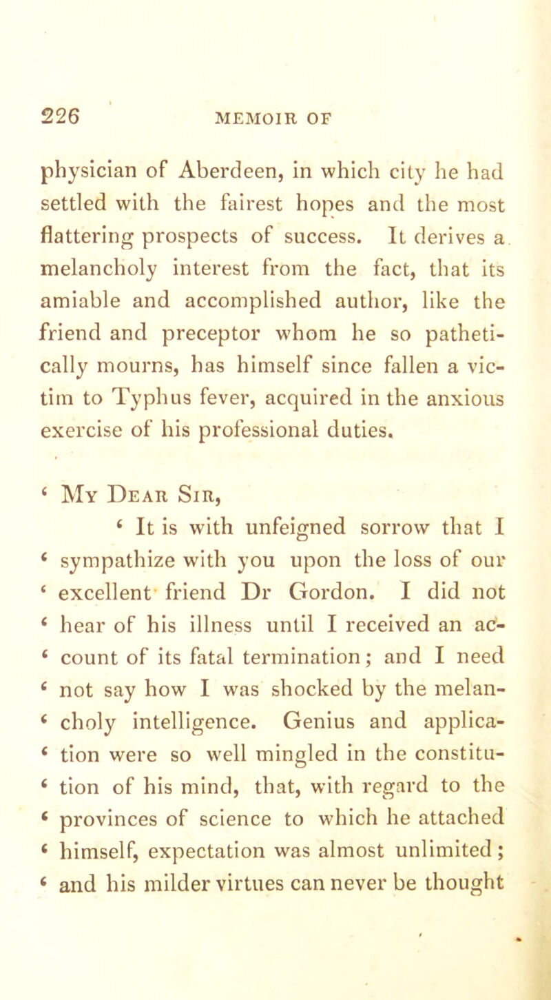physician of Aberdeen, in which city he had settled with the fairest hopes and the most flattering prospects of success. It derives a melancholy interest from the fact, that its amiable and accomplished author, like the friend and preceptor whom he so patheti- cally mourns, has himself since fallen a vic- tim to Typhus fever, acquired in the anxious exercise of his professional duties. ‘ My Dear Sir, 4 It is with unfeigned sorrow that I * sympathize with you upon the loss of our ‘ excellent friend Dr Gordon. I did not 4 hear of his illness until I received an ac- 4 count of its fatal termination; and I need 4 not say how I was shocked by the melan- 4 choly intelligence. Genius and applica- 4 tion were so well mingled in the constitu- 4 tion of his mind, that, with regard to the 4 provinces of science to which he attached 4 himself, expectation was almost unlimited; 4 and his milder virtues can never be thought