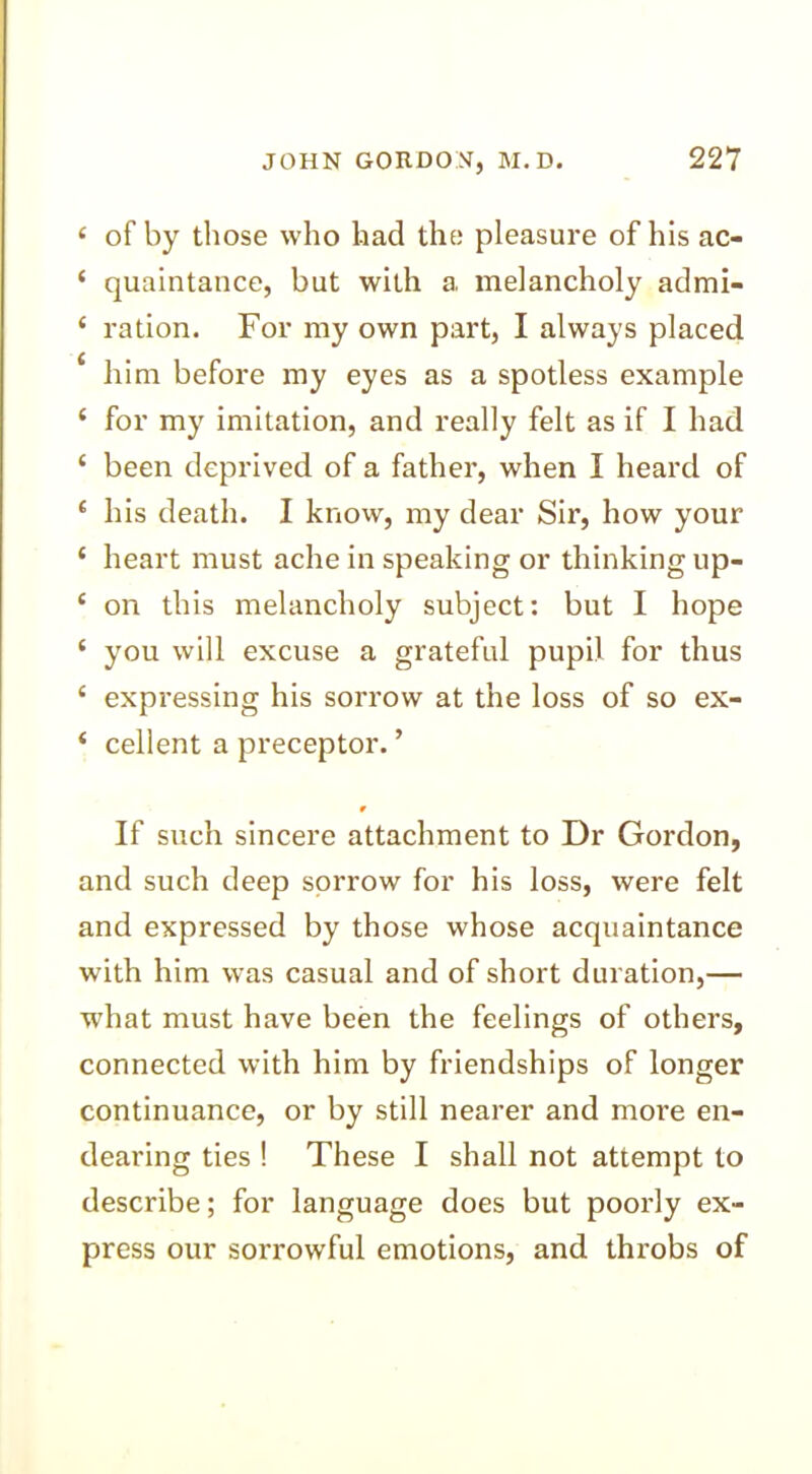 e of by those who had the pleasure of his ac- ‘ quaintance, but with a melancholy admi- ‘ ration. For my own part, I always placed £ him before my eyes as a spotless example { for my imitation, and really felt as if I had ‘ been deprived of a father, when I heard of c his death. I know, my dear Sir, how your ‘ heart must ache in speaking or thinking up- ‘ on this melancholy subject: but I hope ‘ you will excuse a grateful pupil for thus c expressing his sorrow at the loss of so ex- ‘ cellent a preceptor. ’ r If such sincere attachment to Dr Gordon, and such deep sorrow for his loss, were felt and expressed by those whose acquaintance with him was casual and of short duration,— what must have been the feelings of others, connected with him by friendships of longer continuance, or by still nearer and more en- dearing ties ! These I shall not attempt to describe; for language does but poorly ex- press our sorrowful emotions, and throbs of