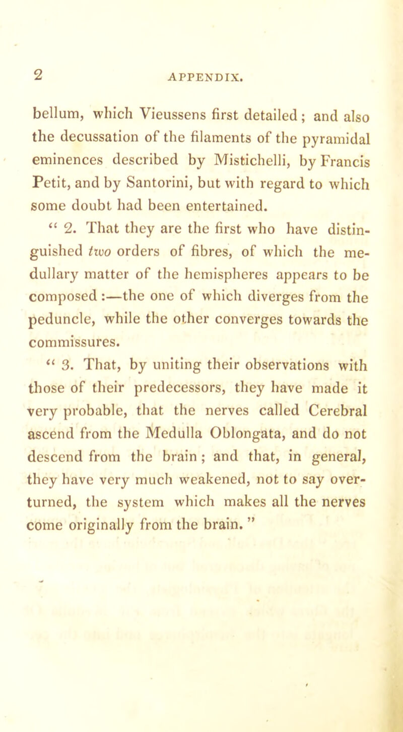 bellum, which Vieussens first detailed; and also the decussation of the filaments of the pyramidal eminences described by Mistichelli, by Francis Petit, and by Santorini, but with regard to which some doubt had been entertained. “ 2. That they are the first who have distin- guished two orders of fibres, of which the me- dullary matter of the hemispheres appears to be composed :—the one of which diverges from the peduncle, while the other converges towards the commissures. “ 3. That, by uniting their observations with those of their predecessors, they have made it very probable, that the nerves called Cerebral ascend from the Medulla Oblongata, and do not descend from the brain ; and that, in general, they have very much weakened, not to say over- turned, the system which makes all the nerves come originally from the brain. ”