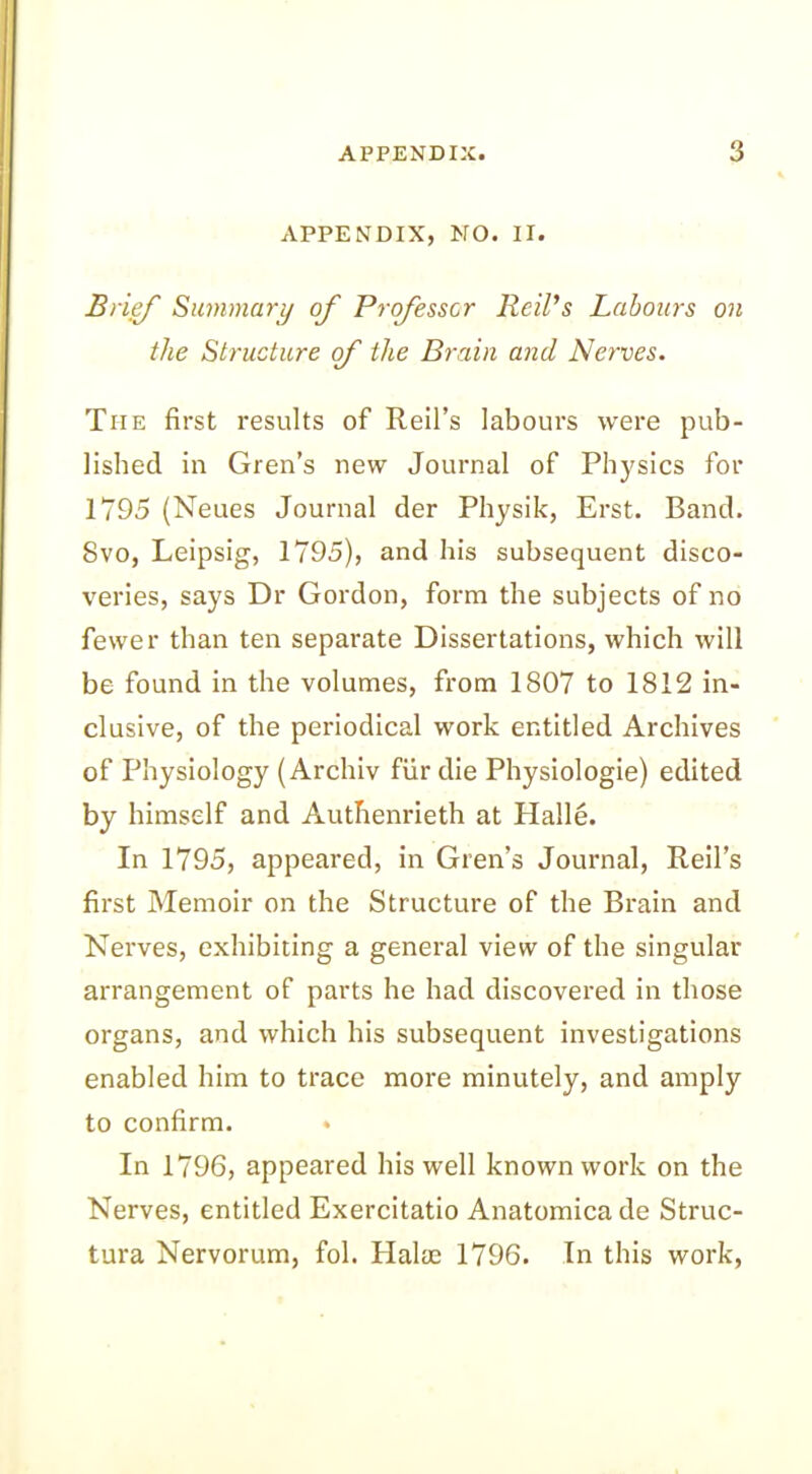 APPENDIX, NO. II. Brief Summary of Professor Reil’s Labours on the Structure of the Brain and Nerves. The first results of Reil’s labours were pub- lished in Gren’s new Journal of Physics for 1795 (Neues Journal der Physik, Erst. Band. Svo, Leipsig, 1795), and his subsequent disco- veries, says Dr Gordon, form the subjects of no fewer than ten separate Dissertations, which will be found in the volumes, from 1807 to 1812 in- clusive, of the periodical work entitled Archives of Physiology (Archiv fur die Physiologie) edited by himself and Authenrieth at Halle. In 1795, appeared, in Gren’s Journal, Reil’s first Memoir on the Structure of the Brain and Nerves, exhibiting a general view of the singular arrangement of parts he had discovered in those organs, and which his subsequent investigations enabled him to trace more minutely, and amply to confirm. • In 1796, appeared his well known work on the Nerves, entitled Exercitatio Anatomica de Struc- tura Nervorum, fol. Halm 1796. In this work,