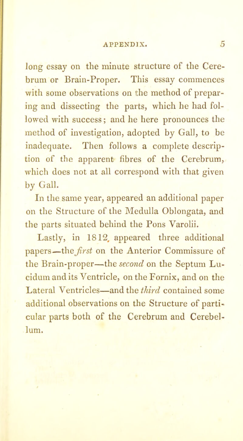 long essay on the minute structure of the Cere- brum or Brain-Proper. This essay commences with some observations on the method of prepar- ing and dissecting the parts, which he had fol- lowed with success; and he here pronounces the method of investigation, adopted by Gall, to be inadequate. Then follows a complete descrip- tion of the apparent fibres of the Cerebrum, which does not at all correspond with that given by Gall. In the same year, appeared an additional paper on the Structure of the Medulla Oblongata, and the parts situated behind the Pons Varolii. Lastly, in 1812, appeared three additional papers—the first on the Anterior Commissure of the Brain-proper—the second on the Septum Lu- cidum and its Yentricle, on the Fornix, and on the Lateral Ventricles—and the third contained some additional observations on the Structure of parti- cular parts both of the Cerebrum and Cerebel- lum.